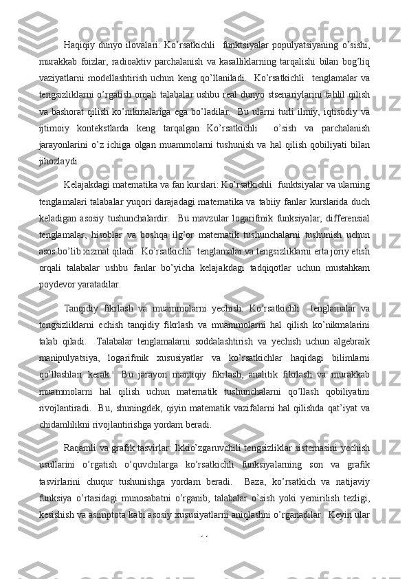   Haqiqiy   dunyo   ilovalari:   Ko’rsatkichli     funktsiyalar   populyatsiyaning   o’sishi,
murakkab   foizlar,   radioaktiv   parchalanish   va   kasalliklarning   tarqalishi   bilan   bog’liq
vaziyatlarni   modellashtirish   uchun   keng   qo’llaniladi.     Ko’rsatkichli     tenglamalar   va
tengsizliklarni o’rgatish orqali talabalar ushbu real dunyo stsenariylarini tahlil qilish
va  bashorat  qilish   ko’nikmalariga  ega  bo’ladilar.    Bu   ularni  turli   ilmiy,  iqtisodiy   va
ijtimoiy   kontekstlarda   keng   tarqalgan   Ko’rsatkichli     o’sish   va   parchalanish
jarayonlarini   o’z   ichiga   olgan   muammolarni   tushunish   va   hal   qilish   qobiliyati   bilan
jihozlaydi.
  Kelajakdagi matematika va fan kurslari: Ko’rsatkichli  funktsiyalar va ularning
tenglamalari talabalar yuqori  darajadagi  matematika va tabiiy fanlar kurslarida duch
keladigan   asosiy   tushunchalardir.     Bu   mavzular   logarifmik   funksiyalar,   differensial
tenglamalar,   hisoblar   va   boshqa   ilg’or   matematik   tushunchalarni   tushunish   uchun
asos bo’lib xizmat qiladi.  Ko’rsatkichli  tenglamalar va tengsizliklarni erta joriy etish
orqali   talabalar   ushbu   fanlar   bo’yicha   kelajakdagi   tadqiqotlar   uchun   mustahkam
poydevor yaratadilar.
  Tanqidiy   fikrlash   va   muammolarni   yechish:   Ko’rsatkichli     tenglamalar   va
tengsizliklarni   echish   tanqidiy   fikrlash   va   muammolarni   hal   qilish   ko’nikmalarini
talab   qiladi.     Talabalar   tenglamalarni   soddalashtirish   va   yechish   uchun   algebraik
manipulyatsiya,   logarifmik   xususiyatlar   va   ko’rsatkichlar   haqidagi   bilimlarni
qo’llashlari   kerak.     Bu   jarayon   mantiqiy   fikrlash,   analitik   fikrlash   va   murakkab
muammolarni   hal   qilish   uchun   matematik   tushunchalarni   qo’llash   qobiliyatini
rivojlantiradi.     Bu,   shuningdek,   qiyin   matematik   vazifalarni   hal   qilishda   qat’iyat   va
chidamlilikni rivojlantirishga yordam beradi.
  Raqamli va grafik tasvirlar: Ikkio’zgaruvchili tengsizliklar sistemasini yechish
usullarini   o’rgatish   o’quvchilarga   ko’rsatkichli   funksiyalarning   son   va   grafik
tasvirlarini   chuqur   tushunishga   yordam   beradi.     Baza,   ko’rsatkich   va   natijaviy
funksiya   o’rtasidagi   munosabatni   o’rganib,   talabalar   o’sish   yoki   yemirilish   tezligi,
kesishish va asimptota kabi asosiy xususiyatlarni aniqlashni o’rganadilar.  Keyin ular
11  
  