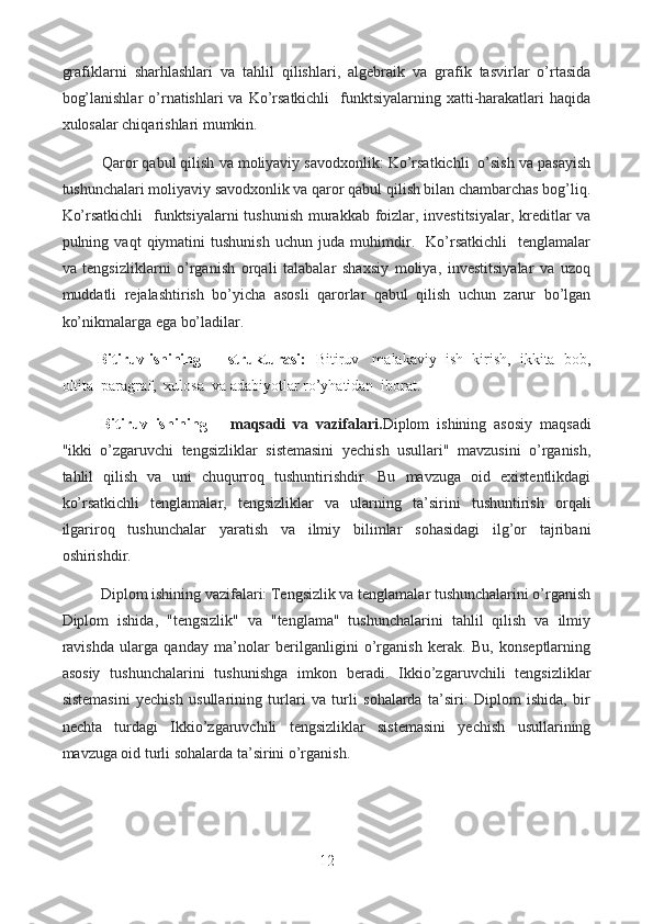 grafiklarni   sharhlashlari   va   tahlil   qilishlari,   algebraik   va   grafik   tasvirlar   o’rtasida
bog’lanishlar  o’rnatishlari  va Ko’rsatkichli    funktsiyalarning xatti-harakatlari  haqida
xulosalar chiqarishlari mumkin.
  Qaror qabul qilish va moliyaviy savodxonlik: Ko’rsatkichli  o’sish va pasayish
tushunchalari moliyaviy savodxonlik va qaror qabul qilish bilan chambarchas bog’liq.
Ko’rsatkichli    funktsiyalarni  tushunish  murakkab foizlar, investitsiyalar, kreditlar  va
pulning   vaqt   qiymatini   tushunish   uchun   juda   muhimdir.     Ko’rsatkichli     tenglamalar
va   tengsizliklarni   o’rganish   orqali   talabalar   shaxsiy   moliya,   investitsiyalar   va   uzoq
muddatli   rejalashtirish   bo’yicha   asosli   qarorlar   qabul   qilish   uchun   zarur   bo’lgan
ko’nikmalarga ega bo’ladilar.
            Bitiruv ishining      strukturasi:    Bitiruv   malakaviy  ish  kirish,  ikkita  bob,
oltita  paragraf,  xulosa  va adabiyotlar ro’yhatidan  iborat.
Bitiruv   ishining       maqsadi   va   vazifalari. Diplom   ishining   asosiy   maqsadi
"ikki   o’zgaruvchi   tengsizliklar   sistemasini   yechish   usullari"   mavzusini   o’rganish,
tahlil   qilish   va   uni   chuqurroq   tushuntirishdir.   Bu   mavzuga   oid   existentlikdagi
ko’rsatkichli   tenglamalar,   tengsizliklar   va   ularning   ta’sirini   tushuntirish   orqali
ilgariroq   tushunchalar   yaratish   va   ilmiy   bilimlar   sohasidagi   ilg’or   tajribani
oshirishdir.
Diplom ishining vazifalari: Tengsizlik va tenglamalar tushunchalarini o’rganish
Diplom   ishida,   "tengsizlik"   va   "tenglama"   tushunchalarini   tahlil   qilish   va   ilmiy
ravishda   ularga   qanday   ma’nolar   berilganligini   o’rganish   kerak.   Bu,   konseptlarning
asosiy   tushunchalarini   tushunishga   imkon   beradi.   Ikkio’zgaruvchili   tengsizliklar
sistemasini   yechish   usullarining   turlari   va   turli   sohalarda   ta’siri:   Diplom   ishida,   bir
nechta   turdagi   Ikkio’zgaruvchili   tengsizliklar   sistemasini   yechish   usullarining
mavzuga oid turli sohalarda ta’sirini o’rganish. 
12  
  