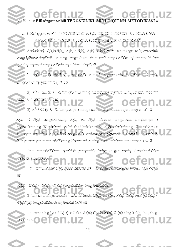 I BOB.  «   BIRo’zgaruvchili  TENGSIZLIKLARNI O’QITISH METODIKASI  »
1.1 BIRo’zgaruvchili TENGSIZLIKLAR,CHIZIQLI TENGSIZLIKLAR VA
KVADRAT TENGSIZLIKLAR.  O’QITISH METODIKASI
A(x)>B(x),   A(x)<B(x),   A(x) B(x),   A(x) B(x)   munosabatlarga   xo’zgaruvchili
tengsizliklar   deyiladi ..   x   ning   tengsizlikni   chin   sonli   tengsizlikka   aylantiruvchi   har
qanday qiymati tengsizlikning yechimi  deyiladi.
1-   miso1.   I)   4x- 8 0   tengsizlik   x   2   qiymatlarda   bajariladi.   Demak,
tengsizlikning yechimi: (- ; 2];
2)   x 2
  0 (a    Z)  tengsizlik  x  ning har qanday qiymatida bajariladi. Yechim
butun son o’qidan iborat;
3)  x 2
<0 (a    Z)  tengsizligi  x  ning hech bir qiymatida bajarilmaydi:  X=  .
A(x)   <   B(x)   tengsizlikdagi   A(x)   va   B(x)   ifodalar   birgalikda   aniqlangan   x
qiymatlarining  X to’plami, ya’ni shu ifodalar mavjudlik sohalarining    X    kesishmasi
x   o’zgaruvchining   A(x)<B(x)   tengsizlik   uchun   joiz   qiymatlari   sohasi   deb   ataladi.
Bunga qaraganda tengsizlikning  T  yechimi  X  ning qism-to’plamidan iborat:  T  X.
Endi   tengsizliklarni   yechish   jarayonida   bajariladigan   ayniy   almashtirishlar
masalasiga o’tamiz.
1-teorema.  Agar C(x) ifoda barcha x  X larda aniqlangan bol sa,  A(x)<B(x)
va
 A(x) +C (x) < B(x) + C (x) tengsizliklar teng kuchlidir.
2- teorema.  Agar barcha   x   X larda C(x)>0 bolsa, A(x)<B(x) va A(x)C(x) <
B(x)C(x) tengsizliklar teng kuchli bo’ladi.
Teoremaning isboti C(  ) > 0 dan  A  (  )  C( )<B  (  ) C (  ) ning kelib chiqishiga
asoslanadi.
13  
  