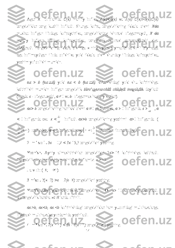 Agar   X     to’plamda   C(x)   manfiy   bo’lsa,   A(x)<B(x)   va   A(x)   C(x) > B(x)C(x)
tengsizliklar   teng   kuchli   bo’ladi.   Shunga   ko’ra,   tengsizlikning   ikkala   qismi   Xda
musbat   bo’lgan   ifodaga   ko’paytirilsa,   tengsizlikning   ishorasi   o’zgarmaydi,   X   da
manfiy   bo’lgan   ifodaga   ko’paytirilsa,   tengsizlik   ishorasi   qarama-qarshi   siga
o’zgaradi.   Tengsizlikning   ikkala   qismiga   x   ning   ayrim   qiymatlarida   sonli   qiymatga
ega   bo’lmaydigan   ifoda   qo’shilsa   yoki   ikkala   qism   shunday   ifodaga   ko’paytirilsa,
yechim yo’qolishi mumkin.
ax   >   b   (ax b)   yoki   ax   <   b   (ax b)   ko’rinishdagi   yoki   shu   ko’rinishga
keltirilishi   mumkin   bo’lgan   tengsizlik   biro’zgaruvchili   chiziqli   tengsizlik   deyiladi
(bunda  x -  o’zgaruvchi,  a 0 va  b-  o’zgarmas haqiqiy sonlar).
ax> b  tengsizlikning har ikki qismi  a 0 ga bo’linsa,  a  > 0 bo’lganda  x  >   ,  a
<   0  bo’lganda   esa     x  <     bo’ladi.   ax>b   tengsizlikning   yechimi     a >0  bo’lganda     (
)  oraliqdan,  a <  0 bo’lganda esa    oraliqdan iborat bo’ladi.
2- m i s o 1.  5x +  0,7  < 3x- 15,3 tengsizlikni yeching.
Yechish.   Ayniy   almashtirishlar   tengsizlikni   2 x>- 16   ko’rinishga   keltiradi.
Tengsizlikning har ikki tomonini 2ga bo’lamiz:  .
J a v ob: (-8; +  ).
3-misol.  3(x- 2)  >x + 2(x-  8) tengsizlikni yeching.
Yechish.   Ayniy   almashtirishlar   tengsizlikni     x >-10   ko’rinishga   keltiradi.
Bu tengsizlik barcha x  R  larda o’rinli.
ax b,   ax<b,   ax	 b   ko’rinishdagi   tengsizliklar   ham   yuqoridagi   mulohazalarga
o’xshash mulohazalar yordamida yechiladi.
4- m i s o 1.  2(x +  4)  < 6x - 4(x -  1) tengsizlikni yeching.
14  
  
