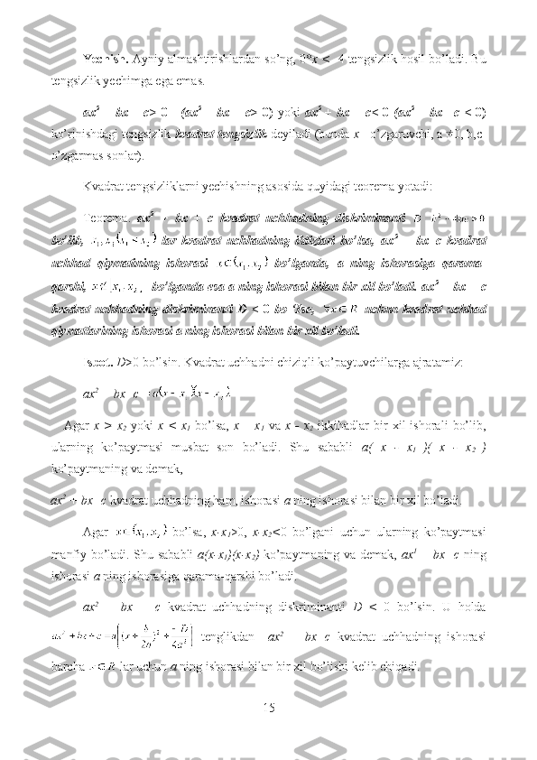 Yechish.  Ayniy almashtirishlardan so’ng, 0* x <  -4 tengsizlik hosil bo’ladi. Bu
tengsizlik yechimga ega emas.
ax 2
  +  bx + c>   0      (ax 2
  +  bx + c > 0)   yoki   ax 2
  +  bx + c<   0   (ax 2
  +  bx+  c <   0)
ko’rinishdagi tengsizlik  kvadrat tengsizlik  deyiladi (bunda  x— o’zgaruvchi, a 0, b,c-
o’zgarmas sonlar).
Kvadrat tengsizliklarni yechishning asosida quyidagi teorema yotadi:
Teorema.   ax 2
  +   bx   +   c   kvadrat   uchhadning   diskriminanti  
bo’lib,     lar   kvadrat   uchhadning   ildizlari   bo’lsa,   ax 2
  +   bx+c   kvadrat
uchhad   qiymatining   ishorasi     bo’lganda,   a   ning   ishorasiga   qarama-
qarshi,      bo’lganda esa a ning ishorasi bilan bir xil bo’ladi. ax 2
  + bx + c
kvadrat   uch hadning   diskriminanti   D   <   0   bo   ‘Isa,     uchun   kvad rat   uchhad
qiymatlarining ishorasi a ning ishorasi bilan bir xil bo’ladi.
Isbot.   D >0 bo’lsin. Kvadrat uchhadni chiziqli ko’paytuvchilarga ajratamiz: 
ax 2
 + bx+c =
      Agar   x  >   x
2   yoki   x  <   x
1   bo’lsa,   x  –   x
1   va   x  -   x
2   ikkihadlar   bir   xil   ishorali   bo’lib,
ularning   ko’paytmasi   musbat   son   bo’ladi.   Shu   sababli   a(   x   -   x
1   )(   x   -   x
2   )
ko’paytmaning va demak, 
ax 2
 + bx+c  kvadrat uchhadning ham, ishorasi  a  ning ishorasi bilan bir xil bo’ladi.
Agar     bo’lsa,   x-x
1 >0,   x-x
2 < 0   bo’lgani   uchun   ularning   ko’paytmasi
manfiy bo’ladi. Shu sababli   a(x-x
1 )(x-x
2 )   ko’paytmaning va demak,   ax 1
  + bx+c   ning
ishorasi  a  ning ishorasiga qarama-qarshi bo’ladi.
ax 2
  +   bx   +   c   kvadrat   uchhadning   diskriminanti   D   <   0   bo’lsin.   U   holda
  tenglikdan     ax 2
  +   bx+c   kvadrat   uchhadning   ishorasi
barcha    lar uchun  a  ning ishorasi bilan bir xil bo’lishi kelib chiqadi.
15  
  