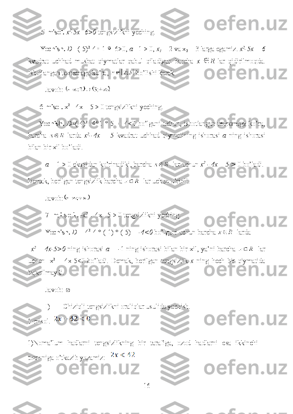          5-misol.   x 2
-5x+6>0  tengsizlikni yeching.
        Yechish.   D = (-5) 2
-4 • 1   6>0,  a = 1 > 0,  x
1  = 2 va x
2  = 3 larga egamiz.  x 2
-5x + 6
kvadrat   uchhad   musbat   qiymatlar   qabul   qiladigan   barcha   x   R   lar   qidirilmoqda.
Isbotlangan teoremaga ko’ra,   bo’lishi kerak.
Javob: 
        6-misol.  x 2
 - 4x + 5 > 0 tengsizlikni yeching.
          Yechish.   D =(-4) 2
- 4*1 * 5 = -4<0 bo’lgani uchun, isbotlangan teoremaga ko’ra,
barcha     larda   x 2
--4x   +   5   kvadrat   uchhad   qiymatining   ishorasi   a   ning   ishorasi
bilan bir xil bo’ladi. 
a =  1 > 0 ekanidan ko’rinadiki, barcha     lar uchun  x 2
 - 4x + 5 >  0 bo’ladi.
Demak, berilgan tengsizlik barcha     lar uchun o’rinli.
Javob:
7- m i s o 1.  -x 2
  + 4x - 5 > 0 tengsizlikni yeching.
Yechish.  D =  4 2
-4 * (-1) * (-5)= - -4<0  bo’lgani uchun barcha     larda 
–x 2
  + 4x-5>0   ning ishorasi   a = - 1   ning ishorasi bilan bir xil, ya’ni barcha       lar
uchun   -x 2
  +   4x-5<0   bo’ladi.   Demak,   berilgan   tengsizlik   x   ning   hech   bir   qiymatida
bajarilmaydi.
Javob:    
I) Chiziqli tengsizlikni oraliqlar usulida yechish.
1-misol.  
1)Noma’lum   hadlarni   tengsizlikning   bir   tarafiga,   ozod   hadlarni   esa   ikkinchi
tomoniga o’tkazib yozamiz:   
16  
  