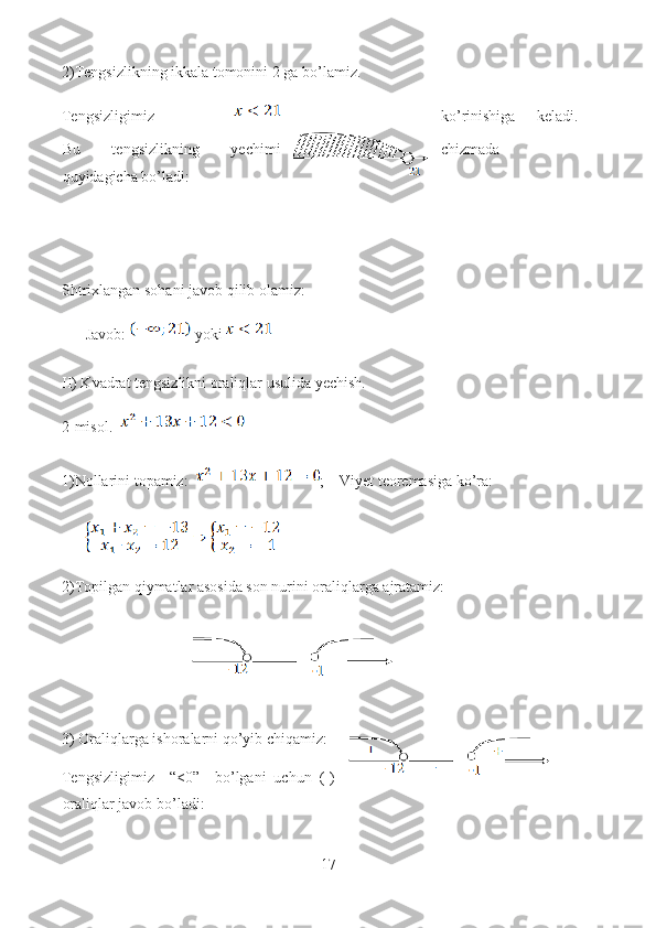 2)Tengsizlikning ikkala tomonini 2 ga bo’lamiz.
Tengsizligimiz   ko’rinishiga   keladi.
Bu   tengsizlikning   yechimi chizmada
quyidagicha bo’ladi:
Shtrixlangan sohani javob qilib olamiz:
Javob:   yoki 
II) Kvadrat tengsizlikni oraliqlar usulida yechish.
2-misol.  
1)Nollarini topamiz:   ;    Viyet teoremasiga ko’ra: 
2)Topilgan qiymatlar asosida son nurini oraliqlarga ajratamiz:
3) Oraliqlarga ishoralarni qo’yib chiqamiz: 
Tengsizligimiz     “<0”     bo’lgani   uchun   (-)
oraliqlar javob bo’ladi:
17  
  ― 