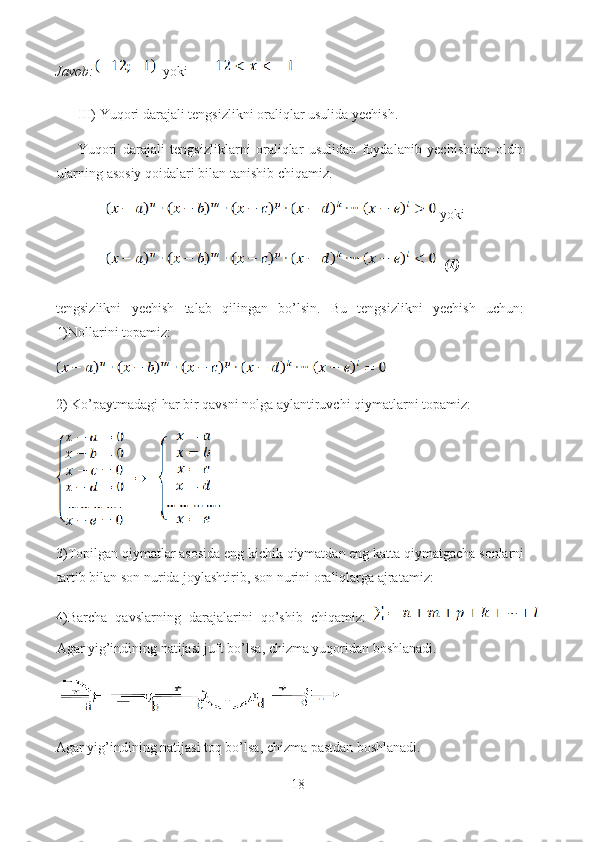 Javob:   yoki     
III) Yuqori darajali tengsizlikni oraliqlar usulida yechish.
Yuqori   darajali   tengsizliklarni   oraliqlar   usulidan   foydalanib   yechishdan   oldin
ularning asosiy qoidalari bilan tanishib chiqamiz.
 yoki
   (1)
tengsizlikni   yechish   talab   qilingan   bo’lsin.   Bu   tengsizlikni   yechish   uchun:
1)Nollarini topamiz:
2) Ko’paytmadagi har bir qavsni nolga aylantiruvchi qiymatlarni topamiz:   
3)Topilgan qiymatlar asosida eng kichik qiymatdan eng katta qiymatgacha sonlarni
tartib bilan son nurida joylashtirib, son nurini oraliqlarga ajratamiz: 
4)Barcha   qavslarning   darajalarini   qo’shib   chiqamiz:  
Agar yig’indining natijasi juft bo’lsa, chizma yuqoridan boshlanadi.
Agar yig’indining natijasi toq bo’lsa, chizma pastdan boshlanadi.
18  
  
