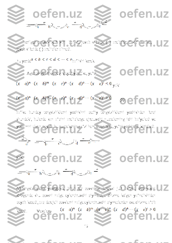 Berilgan   tengsizlik   “   >0”     bo’lsa,   javob   sifatida   (+)   oraliqlar,   “   <0”   bo’lsa,
javob sifatida (-) oraliqlar olinadi.
Bu yerda bo’lishi kerak.
Agar tengsizlikgimiz noqat’iy bo’lsa, ya’ni
 yoki
         (2)
bo’lsa   bunday   tengsizliklarni   yechishni   qat’iy   tengsizliklarni   yechishdan   farqi
shundaki,   bularda   son   o’qini   oraliqlarga   ajratuvchi   nuqtalarning   ichi   bo’yaladi   va
yechimni olgan paytda bu nuqtalarning o’zi ham chegaraga, ya’ni yechimga kiritiladi.
yoki
(1) Tengsizliklarni   yechganda   biror   bir   qavsning   darajasi   juft   bo’lsa,   chizmasini
chizganda   shu   qavsni   nolga   aylantiruvchi   qiymatdan   chizma   kelgan   yo’nalishidan
qaytib ketadi, toq darajali qavslarni nolga aylantiruvchi qiymatlardan esa chizma o’tib
ketadi.   Masalan,  
19  
  