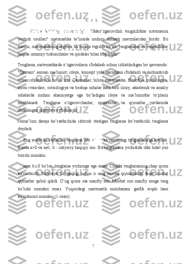 KIRISH
Bitiruv   ishining     dolzarbligi :     "Ikkio’zgaruvchili   tengsizliklar   sistemasini
yechish   usullari"   matematika   ta’limida   muhim   dolzarb   mavzularidan   biridir.   Bu
mavzu, matematikning algebra bo’limiga tegishli bo’lib, tenglamalar va tengsizliklar
haqida umumiy tushunchalar va qoidalar bilan bog’liqdir.
Tenglama, matematikada o’zgaruvilarni ifodalash uchun ishlatiladigan bir qavramdir.
"Qavram" asosan ma lumot, ideya, konsept  yoki narsalarni  ifodalash va tushuntirishʼ
uchun ishlatiluvchi bir so’zdir. Qavramlar, bilim, matematika, filosofiya, psixologiya,
inson resurslari, sotsiologiya va boshqa sohalar kabi turli ilmiy, akademik va amaliy
sohalarda   muhim   ahamiyatga   ega   bo’ladigan   ideya   va   ma lumotlar   to plami	
ʼ ʻ
hisoblanadi.   Tenglama   o’zgaruvchanlar,   operatorlar   va   qiymatlar   yordamida
ifodalangan algebraviy ifodalardir. 
Noma’lum   daraja   ko’rsatkichida   ishtirok   etadigan   tenglama   ko’rsatkichli   tenglama
deyiladi.
Eng sodda ko’rsatkichli tenglama deb   ko’rinishdagi tenglamalarga aytiladi.
Bunda a>0 va a≠1, b - ixtiyoriy haqiqiy son. Bu tenglamani yechishda ikki holat yuz
berishi mumkin: 
agar b  0 bo’lsa, tenglama yechimga ega emas. Chunki tenglamaning chap qismi
ko’rsatkichli   funktsiya   bo’lganligi   uchun   x   ning   barcha   qiymatlarida   faqat   musbat
qiymatlar   qabul   qiladi.   O’ng   qismi   esa   manfiy   son.   Musbat   son   manfiy   songa   teng
bo’lishi   mumkin   emas.   Yuqoridagi   matematik   mulohazani   grafik   orqali   ham
ko’rishimiz mumkin (1-rasm):
2  
  