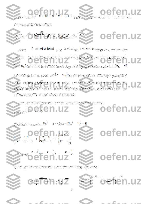 tengsizlikda     yig’indi   juft,   m   va   k   ham   juft   bo’lsa,
chizma quyidagicha bo’ladi:
Javob:       yoki     va     tengsizliklarni   orliqlar
usulidan   foydalanib   yechishda   bu   tensizlikdagi   ko’paytuvchilarning   hammasi  
  ko’rinishida bo’lishi kerak. Agar ko’paytuvchilardan ayrimlari  
ko’rinishida bo’lsa, avval uni     ko’rinishiga keltirib olib, keyin yuqoridagi
qoida   asosida   yechamiz.   Bunda   shakli   almashadigan   qavslar   soni   toq   bo’lsa,
tabiiyki tengsizlik ishorasini qarama-qarshisiga o’zgartiradi. Agar qavslar soni toq
bo’lsa, tengsizlik ishorasi o’zgarishsiz qoladi.
Berilgan qoidalar asosida bir nechta misollarni ko’rib o’tamiz:
3-misol. 
1)Nollarini topamiz:  
Demak,  
2)Topilgan qiymatlar asosida son nurini oraliqlarga ajratamiz:
20  
  