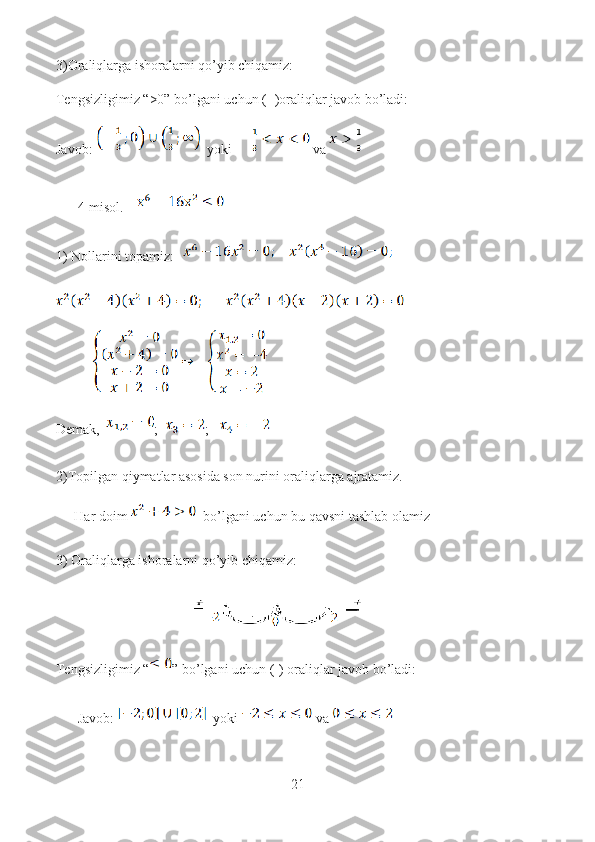 3)Oraliqlarga ishoralarni qo’yib chiqamiz:
Tengsizligimiz “>0” bo’lgani uchun (+)oraliqlar javob bo’ladi:
Javob:    yoki    va 
4-misol.    
1) Nollarini topamiz: 
Demak,   ;   ;   
2)Topilgan qiymatlar asosida son nurini oraliqlarga ajratamiz.
Har doim    bo’lgani uchun bu qavsni tashlab olamiz 
3) Oraliqlarga ishoralarni qo’yib chiqamiz:
Tengsizligimiz “ ” bo’lgani uchun (-) oraliqlar javob bo’ladi:
Javob:   yoki    va 
21  
  