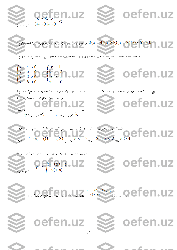 5-misol.    
1)Kasrni ko’paytma shaklida tasvirlaymiz: 
2) Ko’paytmadagi har bir qavsni nolga aylantiruvchi qiymatlarni topamiz: 
3)Topilgan   qiymatlar   asosida   son   nurini   oraliqlarga   ajratamiz   va   oraliqlarga
ishoralarni qo’yib chiqamiz:
Tengsizligimiz “ ≥ 0” bo’lgani uchun (+) oraliqlar javob bo’ladi:
Javob:     yoki    va    va 
VI. Funksiyaning aniqlanish sohasini toping: 
6-misol.     
Bu funksiyaning aniqlanish sohasi:   dan iborat
22  
  