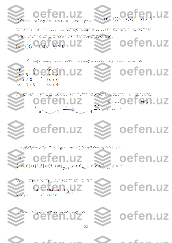 1)Kasrni   ko’paytma   shaklida   tasvirlaymiz:      
tengsizlik   hosil   bo’ladi.     Bu   ko’paytmadagi   2   ta   qavsni   standart   holga   keltirish
kerak. Shuning uchun tengsizlik ishorasi o’zgartirmas ekan.
 
Ko’paytmadagi har bir qavsni nolga aylantiruvchi qiymatlarni topamiz:
3)Topilgan   qiymatlar   asosida   son   nurini   oraliqlarga   ajratamiz   va   oraliqlarga
ishoralarni   qo’yib
chiqamiz:
Tengsizligimiz  “≥ 0”  bo’lgani uchun (+) oraliqlar javob bo’ladi:
Javob:      
  yoki    va    va  
VII.   Tengsizlikning butun yechimlari nechta?
7-misol.   
1)Kasrni ko’paytma shaklida tasvirlaymiz: 
23  
  