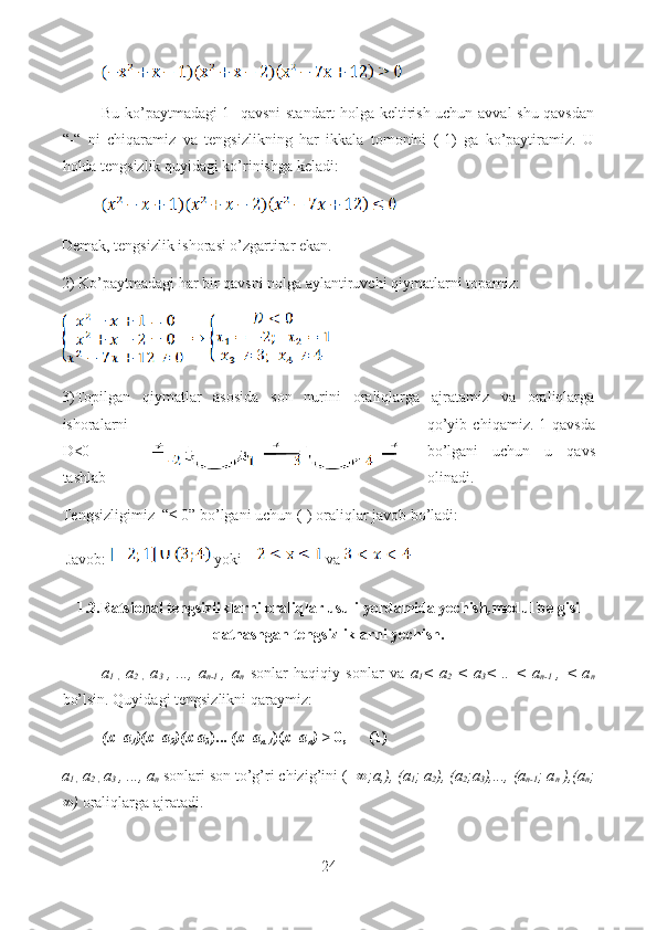 Bu ko’paytmadagi 1- qavsni standart holga keltirish uchun avval shu qavsdan
“-“   ni   chiqaramiz   va   tengsizlikning   har   ikkala   tomonini   (-1)   ga   ko’paytiramiz.   U
holda tengsizlik quyidagi ko’rinishga keladi: 
Demak, tengsizlik ishorasi o’zgartirar ekan.
2) Ko’paytmadagi har bir qavsni nolga aylantiruvchi qiymatlarni topamiz: 
3)Topilgan   qiymatlar   asosida   son   nurini   oraliqlarga   ajratamiz   va   oraliqlarga
ishoralarni qo’yib   chiqamiz.   1-qavsda
D<0 bo’lgani   uchun   u   qavs
tashlab olinadi.
Tengsizligimiz  “≤ 0” bo’lgani uchun (-) oraliqlar javob bo’ladi:
 Javob:    yoki    va 
1.2.Ratsional tengsizliklarni oraliqlar usuli yordamida yechish , modul belgisi
qatnashgan tengsizliklarni yechish.
a
1   ,   a
2   ,   a
3   ,   ...,   a
n-1   ,   a
n   sonlar   haqiqiy   sonlar   va   a
1 <   a
2   <   a
3 <   ..   <   a
n-1   ,   <   a
n
bo’lsin. Quyidagi tengsizlikni qaraymiz:
(x- a
1 )(x- a
2 )(x-a
3 )...  (x- a
n-1 )( x- a
n ) >  0,      (1)
a
1 ,  a
2 ,  a
3  , ..., a
n  sonlari son to’g’ri chizig’ini (-  ∞;a,), (a
1 ; a
2 ), (a
2 ;a
3 ),..., (a
n-1 ; a
n  ),(a
n ;
∞)  oraliqlarga ajratadi.
24  
  