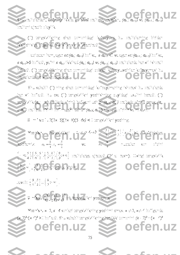 Shu oraliqlardan,   ixtiyoriy   ikkita   go’shni   oraliqni,  masalan,   (a
k   ;  a
k+] )   va   (a
k+l   ;  a
k+2 )
oraliqni ajratib olaylik.
(1)   tengsizlikning   chap   tomonidagi   ko’paytma   bu   oraliqlarning   biridan
ikkinchisiga o’tganda o’z ishorasini o’zgartiradi.
Haqiqatan ham, agar  x (a
k  ; a
k+l )  bo’lsa,   x-a
k+1   <0 va agar x  (a
k+l  ; a
k+2 )  bo’lsa,
x-a
k+l >0  bo’ladi, ya’ni  x-a
k-1   ikkihad  (a
k  ; a
k+l )  va  (a
k+1 ; a
k+2 )  oraliqlarda har xil ishorali
bo’ladi.   (1)   tengsizlikning   chap   tomonidagi   qolgan   ko’paytuvchilar   ko’paytmasi   bu
oraliqlarda bir xil ishoraga ega. 
Shu   sababli   (1)   ning   chap   tomonidagi   ko’paytmaning   ishorasi   bu   oraliqlarda
har   xil   bo’ladi.   Bu   esa   (1)   tengsizlikni   yechishning   quyidagi   usulini   beradi.   (1)
tengsizlik ( a
n ;  +∞) oraliqda o’rinli bo’lgani uchun  (a
n-1 ; a
n  )  oraliqda o’rinli emas;  (a
n-
1 ; a
n  )  oraliqda o’rinli bo’lmagani uchun  (a
n- 2 ;  a
n-1  ) oraliqda o’rinli va hokazo.
8- m i s o 1.  2(2x- 5)(3x- 8)(5-  4x) <  0 tengsizlikni yeching.
Yechish.   Tengsizlikni   >0   ko’rinishga
keltiramiz.         va         nuqtalar   son   o’qini
  oraliqlarga   ajratadi   (24-a-   rasm).   Oxirgi   tengsizlik
,   oraliqlarda o’rinli.
Javob:  U .
9-misol.   tengsizlikni yechamiz. 
Yechish.  x=2,  x=4  sonlari tengsizlikning yechimi emas. x   2, x   4 bo’lganda
(x-2) 2
•(x-4) 2
 >0 bo’ladi. Shu sababli tengsizlikning har ikki tomonini  (x -  2) 2
 • (x - 4) 2
25  
  