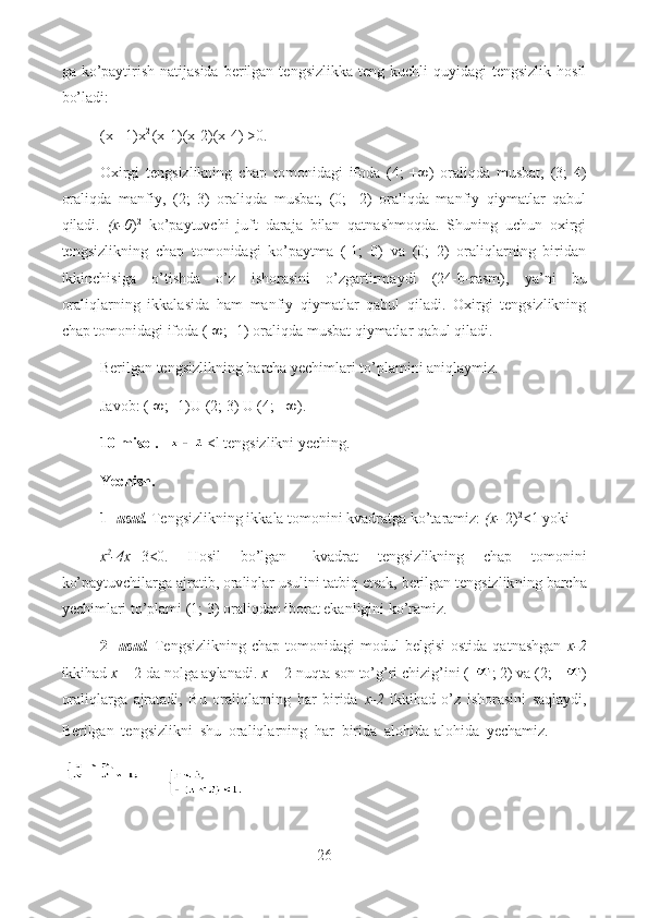 ga ko’paytirish  natijasida   berilgan  tengsizlikka  teng  kuchli  quyidagi   tengsizlik  hosil
bo’ladi:
(x +1)x 2 
(x-1)(x-2)(x-4) >0.
Oxirgi   tengsizlikning   chap   tomonidagi   ifoda   (4;   +∞)   oraliqda   musbat,   (3;   4)
oraliqda   manfiy,   (2;   3)   oraliqda   musbat,   (0;   -2)   oraliqda   manfiy   qiymatlar   qabul
qiladi.   (x-0 ) 2
  ko’paytuvchi   juft   daraja   bilan   qatnashmoqda.   Shuning   uchun   oxirgi
tengsizlikning   chap   tomonidagi   ko’paytma   (-1;   0)   va   (0;   2)   oraliqlarning   biridan
ikkinchisiga   o’tishda   o’z   ishorasini   o’zgartirmaydi   (24-b - rasm),   ya’ni   bu
oraliqlarning   ikkalasida   ham   manfiy   qiymatlar   qabul   qiladi.   Oxirgi   tengsizlikning
chap tomonidagi ifoda (-∞; -1) oraliqda musbat qiymatlar qabul qiladi.
Berilgan tengsizlikning barcha yechimlari to’plamini aniqlaymiz.
Javob: (-∞;- 1)U (2; 3) U (4; +∞).
10-misol.   <l tengsizlikni yeching.
Yechish.
1-  usul.  Tengsizlikning ikkala tomonini kvadratga ko’taramiz:  (x-  2) 2
<1 yoki 
x 2
-4x+ 3<0.   Hosil   bo’lgan   kvadrat   tengsizlikning   chap   tomonini
ko’paytuvchilarga ajratib, oraliqlar usulini tatbiq etsak, berilgan tengsizlik ning barcha
yechimlari to’plami (1; 3) oraliqdan iborat ekanligini ko’ramiz.
2-   usul .   Tengsizlikning   chap  tomonidagi   modul   belgisi  ostida   qatnashgan   x-2
ikkihad  x  = 2 da nolga aylanadi.  x  = 2 nuqta son to’g’ri chizig’ini (- ; 2) va (2; + )
oraliqlarga   ajratadi,   Bu   oraliqlarning   har   birida   x-2   ikkihad   o’z   ishorasini   saqlaydi,
Berilgan   tengsizlikni   shu   oraliqlarning   har   birida   alohida-alohida   yechamiz.        
       
26  
  