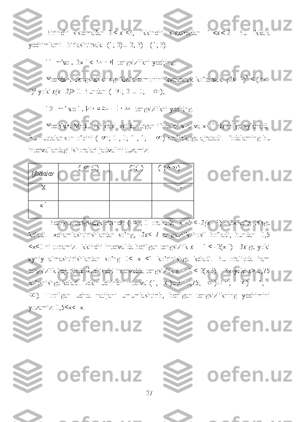 Birinchi  sistemadan  2 ≤  x ≤ 3,   ikkinchi   sistemadan   1  <x< 2.     Bu   ikkala
yechimlarni   birlashtirsak:  (1; 2)U[2; 3) = (1; 3).
11-misol.  |2x-l <   tengsizlikni yeching.
Yechish.   Tengsizlikning ikkala tomonini  kvadratga ko’tarsak:   (2x-   1) 2
  ≤  (3x+
1) 2
 yoki  x(x+2) ≥ 0. Bundan  (- ;-2]U[0; +  ),
12- m i s o 1.     tengsizlikni yeching. 
Yechish.  Modul ishorasi ostida turgan ifodalar x=0 va x= 1 da nolga aylanadi.
Bu nuqtalar  son o’qini  (- ;  0],[0;  1],[1;  +   ) oraliqlarga ajratadi.  Ifodalarning bu
intervallardagi ishoralari jadvalini tuzamiz:
Ifodalar           (- ;0)           (0;1)   (1; )
      X                 -             +               + 
     x-1                 -              -               +
            Berilgan tengsizlik birinchi (- ; 0] oraliqda -x +1  ≤ -2(x -  1) + 3x ko’rinishga
keladi.   Ixchamlashtirishlardan   so’ng,   -2x≤   1   tengsizlik   hosil   bo’ladi,   bundan   -0,5
≤x≤0 ni topamiz. Ikkinchi intervalda berilgan tengsizlik   x +   1 ≤   - 2(x-l)   +3x   ga yoki
ayniy   almashtirishlardan   so’ng   0≤   x   ≤1   ko’rinishga   keladi.   Bu   oraliqda   ham
tengsizlik bajariladi. Uchinchi intervalda tengsizlik   x +   1 ≤ 2(x-l) + 3x yoki   x≥   0,75
ko’rinishga keladi. Lekin uchinchi interval (1;+ )edi. [0,75;+  )  [l; +  ) = [1; +
).   Topilgan   uchta   natijani   umumlashtirib,   berilgan   tengsizlikning   yechimini
yozamiz: 0,5≤x<+x.
27  
  