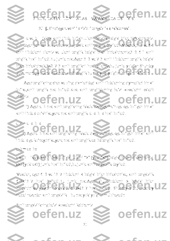 2 - BOB.  DARSNI LOYIHALASH VA AMALGA OSHIRISH
2 .1-§.Bir o’zgaruvchili-chiziqli tengsizliklar sistemasi  .
a   va   b   –   ikkita   sonli   ifoda   bo’lsin.Ularni   tenglik   belgisi   bilan   birlashtiramiz.
a=b degan jumlani hosil qilamiz,bu jumla sonli tenglik deyiladi.   Masalan,3+2 va 6-1
sonli   ifodalarni   olamiz   va   ularni   tenglik   belgisi   bilan   birlashtiramiz,3+2=6-1   sonli
tehglik   hosil   bo’ladi.Bu   jumla   rost.Agar   3+2   va   7-3   sonli   ifodalarni   tenglik   belgisi
bilan   birlashtirsak,3+2=7-3   sonli   tenglikni   hosil   qilamiz,bu   jumla   yolg’on.Shunday
qilib, mantiqiy nuqtai nazardan sonli tenglik bu rost yoki yolg’on bo’lgan fikrlardir.
        Agar tenglikning chap va o’ng qismlaridagi sonli ifodalarning qiymatilari bir xil
bo’lsa,sonli   tenglik   rost   bo’ladi.Rost   sonli   tengliklarning   ba’zi   xossalarini   eslatib
o’tamiz.
             1)   Agar a=b rost  sonli  tenglikning ikkala qismiga ma’noga ega bo’lgan bir xil
sonli ifoda c qo’shilsa,yana rost sonli tenglik  a+c=b+c hosil bo’ladi.
a=b a+c=b+c
       2)   Agar a=b rost sonli tenglikning  ikkala qismi ma’noga ega bo’lgan  bir xil sonli
ifoda  c ga ko’paytirilsa,yana rost sonli tenglik ac=bc tenglik hosil bo’ladi.
a=b ac=bc
a va b – ikkita sonli ifoda bo’lsin. Ularni “>” (yoki “<”) belgisi bilan birlashtiramiz.
a>b (yoki a<b) jumla hosil bo’ladi,bu jumla  sonli tengsizlik  deyiladi.
Masalan,   agar   6+2   va   13+7   ifodalarni   <   belgisi   bilan   birlashtirilsa,   sonli   tengsizlik
6+2<13+7   hosil   bo’ladi.Bu   jumla   rost.Agar   shu   ifodalarni   >   belgisi   bilan
birlashtirilsa,   yolgo’n   tengsizlik   6+2>13+7   hosil   bo’ladi.   Shunday   qilib,   mantiqiy
nuqtai nazardan sonli tengsizlik – bu rost yoki yolg’on mulohazadir.
Sonli tengsizlikning ba’zi xossalarini keltiramiz
30  
  