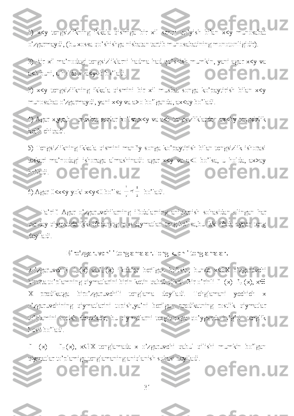 1)   x<y   tengsizlikning   ikkala   qismiga   bir   xil   sonni   qo’yish   bilan   x<y   munosabat
o’zgarmaydi, (bu xossa qo’shishga nisbatan tartib munosabatining monotonligidir). 
2)   Bir   xil   ma’nodagi   tengsizliklarni   hadma-had   qo’shish   mumkin,  yani   agar   x<y   va
a<b buni, u holda x+a<y+b bo’ladi. 
3)   x<y   tengsizlikning   ikkala   qismini   bir   xil   musbat   songa   ko’paytirish   bilan   x<y
munosabat o’zgarmaydi, yani x<y va a>o bo’lganda, ax<ay bo’ladi.
4) Agar x,y,a,b – musbat sonlar bo’lsa,x<y va a<b tengsizliklardan ax<by tengsizlik
kelib chiqadi. 
5)  Tengsizlikning  ikkala   qismini   manfiy  songa   ko’paytirish   bilan   tengsizlik  ishorasi
teskari   ma’nodagi   ishoraga   almashinadi:   agar   x<y   va   a<0   bo’lsa,   u   holda,   ax>ay
bo’ladi. 
6) Agar 0<x<y yoki x<y<0 bo’lsa    bo’ladi.
        Ta’rif.   Agar   o’zgaruvchilarning   ifodalarning   aniqlanish   sohasidan   olingan   har
qanday qiymatida ikki ifodaning mos qiymatlari teng bo’lsa,bu ikki ifoda aynan teng
deyiladi. 
Biro’zgaruvchili tenglamalar.Teng kuchli tenglamalar.
xo’zgaruvchili   f (x)   vaf (x)   ifodalar   berilgan   bo’lsin,   bunda   x X   o’zgaruvchi
birorta to’plamning qiymatlarini birin-ketin qabul qiladi. Bir o’rinli f (x)=f (x), x
X   predikatga   biro’zgaruvchili   tenglama   deyiladi.   Tehglamani   yechich   x
o’zgaruvchining   qiymatlarini   topish,ya’ni   berilgan   predikatning   rostlik   qiymatlar
to’plamini   topish   demakdir,   bu   qiymatlarni   tenglamaga   qo’yganda   to’g’ri     tenglik
hosil bo’ladi.
f   (x)   =   f (x),   x X   tenglamada   x   o’zgaruvchi   qabul   qilishi   mumkin   bo’lgan
qiymatlar to’plamiga,tenglamaning aniqlanish sohasi deyiladi.
31  
  