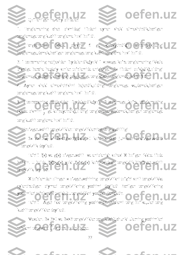 Qo’llanilgan nazariy qoidalar:
1.   Tenglamaning   chap   qismidagi   ifodani   aynan   shakl   almashtirdik,berilgan
tenglamaga teng kuchli tenglama hosil bo’ldi.
2.   Tenglamaning   ikkala   qismini   6   ga   ko’paytirdik(2   teorema),oldingi
tenglamaga,demak,berilgan tenglamaga teng kuchli tenglama hosil bo’ldi.
3. 1-teoremaning natijasidan foydalandik,(yoki 1-xossaga ko’ra tenglamaning ikkala
qismiga   barcha   haqiqiy   sonlar   to’plamida   aniqlangan   2x   ifodani   qo’shdik),oldingi
tenglamaga va,demak,berilgan tenglamaga teng kuchli tenglama hosil bo’ldi.
4.   Aynan   shakl   almashtirishni   bajardik,oldingi   tenglamaga   va,demak,berilgan
tenglamaga teng kuchli tenglama hosil  bo’ldi.
5.   2-teoremaning   natijasidan   foydalandik,(yoki   2-teoremaga   ko’ra   tenglamaning
ikkala qismini   ga ko’paytirdik),oldingi tenglamaga va,demak,berilgan tenglamaga
teng kuchli tenglama hosil bo’ldi.     
Biro’zgaruvchili tengsizliklar.Tengsizliklarning teng kuchliligi
  2x+7>10-x,   x 2
+7x<2,(x+2)(2x-3)>0   ko’rinishdagi   jumlalar   biro’zgaruvchili
tengsizlik deyiladi.
Ta’rif.   f(x)   va   g(x)   o’zgaruvchli     va   aniqlanish   sohasi   X   bo’lgan   ikkita   ifoda
bo’lsin.   U   holda   f(x)>g(x)   yoki   f(x)<g(x)   ko’rinishdagi     tengsizlik   biro’zgaruvchili
tengsizlik deyiladi.
X to’plamdan olingan x o’zgaruvchining  tengsizlikni to’g’ri sonli tengsizlikka
aylantiradigan   qiymati   tengsizlikning   yechimi   deyiladi   Berilgan   tengsizlikning
yechimlari to’plamini topish bu tengsizlikni yechish demakdir.
Ta’rif.     Agar   ikki   tengsizlikning   yechimlari   to’plami   teng   bo’lsa,ular   teng
kuchli tengsizliklar deyiladi.
Masalan. 2x-3>0 va 2x>3 tengsizliklar teng kuchli,chunki ularning yechimlari
to’plami teng va  ) oraliqdan iborat.
33  
  