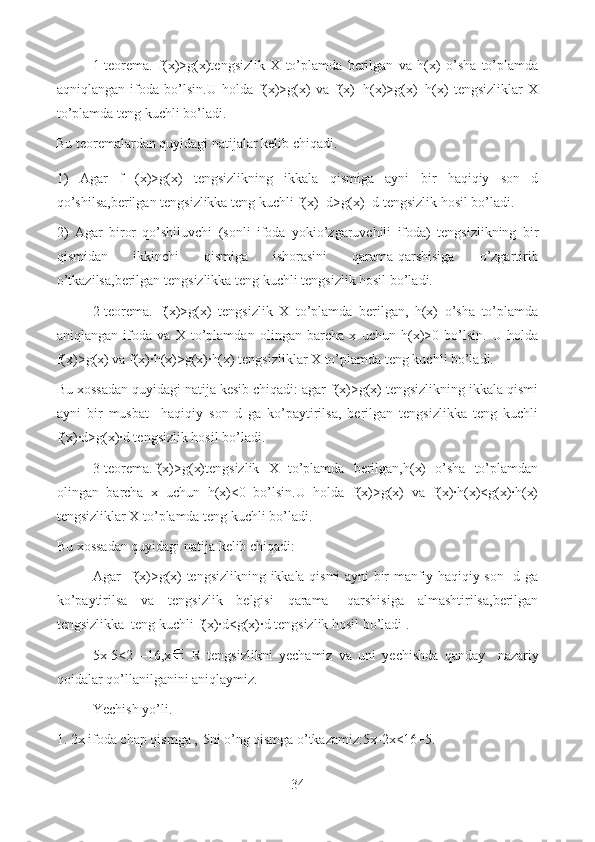 1-teorema.   f(x)>g(x)tengsizlik   X   to’plamda   berilgan   va   h(x)   o’sha   to’plamda
aqniqlangan   ifoda   bo’lsin.U   holda   f(x)>g(x)   va   f(x)+h(x)>g(x)+h(x)   tengsizliklar   X
to’plamda teng kuchli bo’ladi. 
Bu teoremalardan quyidagi natijalar kelib chiqadi.
1)   Agar   f   (x)>g(x)   tengsizlikning   ikkala   qismiga   ayni   bir   haqiqiy   son   d
qo’shilsa,berilgan tengsizlikka teng kuchli f(x)+d>g(x)+d tengsizlik hosil bo’ladi.
2)   Agar   biror   qo’shiluvchi   (sonli   ifoda   yokio’zgaruvchili   ifoda)   tengsizlikning   bir
qismidan   ikkinchi   qismiga   ishorasini   qarama-qarshisiga   o’zgartirib
o’tkazilsa,berilgan tengsizlikka teng kuchli tengsizlik hosil bo’ladi.  
2-teorema.   f(x)>g(x)   tengsizlik   X   to’plamda   berilgan,   h(x)   o’sha   to’plamda
aniqlangan   ifoda   va   X   to’plamdan   olingan   barcha   x   uchun   h(x)>0   bo’lsin.   U   holda
f(x)>g(x) va f(x)·h(x)>g(x)·h(x) tengsizliklar X to’plamda teng kuchli bo’ladi.
Bu xossadan quyidagi natija kesib chiqadi: agar f(x)>g(x) tengsizlikning ikkala qismi
ayni   bir   musbat     haqiqiy   son   d   ga   ko’paytirilsa,   berilgan   tengsizlikka   teng   kuchli
f(x)·d>g(x)·d tengsizlik hosil bo’ladi.
3-teorema.f(x)>g(x)tengsizlik   X   to’plamda   berilgan,h(x)   o’sha   to’plamdan
olingan   barcha   x   uchun   h(x)<0   bo’lsin.U   holda   f(x)>g(x)   va   f(x)·h(x)<g(x)·h(x)
tengsizliklar X to’plamda teng kuchli bo’ladi. 
Bu xossadan quyidagi natija kelib chiqadi: 
Agar   f(x)>g(x) tengsizlikning ikkala qismi ayni bir manfiy haqiqiy son   d ga
ko’paytirilsa   va   tengsizlik   belgisi   qarama-   qarshisiga   almashtirilsa,berilgan
tengsizlikka  teng kuchli f(x)·d<g(x)·d tengsizlik hosil bo’ladi .
5x-5<2   –16,x   R   tengsizlikni   yechamiz   va   uni   yechishda   qanday   nazariy
qoidalar qo’llanilganini aniqlaymiz.
Yechish yo’li.
1. 2x ifoda chap qismga ,-5ni o’ng qismga o’tkazamiz:5x-2x<16+5.
34  
  