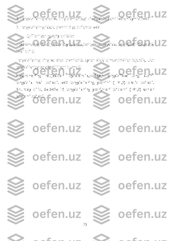 2. Tengsizlikning chap va o’ng qismlaridagi o’xshash hadlarni ixchamlaymiz:3x<21
3. Tengsizlikning ikkala qismini 3 ga bo’lamiz: x<7
Qo’llanilgan nazariy qoidalar:
1-teoremaning   2-natijasidan   foydalandik,berilgan   tengsizlikka   teng   kuchli   tengsizlik
hosil bo’ldi.
Tengsizlikning   o’ng   va   chap   qismilarida   aynan   shakl   almashtirishlar   bajardik,   ular
tengsizlikning teng kuchliligini buzmadi.
2-teoremaning   natijasidan   foydalandik,berilgan   tengsizlikka   teng   kuchli
tengsizlik   hosil   bo’ladi.   x<7   tengsixlikning   yechimi   (– ,7)   oraliq   bo’ladi.
Shunday   qilib,   5x-5<2x+16   tengsizlikning   yechimlari   to’plami   (- ,7)   sonlar
to’plami bo’ladi.
35  
  