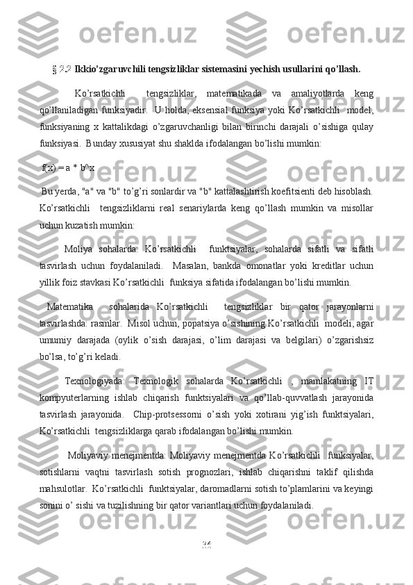  
§ 2. 2   Ikkio’zgaruvchili tengsizliklar sistemasini yechish usullari ni qo’llash.
  Ko’rsatkichli     tengsizliklar,   matematikada   va   amaliyotlarda   keng
qo’llaniladigan funksiyadir.   U holda, eksensial  funksiya yoki  Ko’rsatkichli    model,
funksiyaning   x   kattalikdagi   o’zgaruvchanligi   bilan   birinchi   darajali   o’sishiga   qulay
funksiyasi.  Bunday xususiyat shu shaklda ifodalangan bo’lishi mumkin:
  f(x) = a * b^x
  Bu yerda, "a" va "b" to’g’ri sonlardir va "b" kattalashtirish koefitsienti deb hisoblash.
Ko’rsatkichli     tengsizliklarni   real   senariylarda   keng   qo’llash   mumkin   va   misollar
uchun kuzatish mumkin:
  Moliya   sohalarda:   Ko’rsatkichli     funktsiyalar,   sohalarda   sifatli   va   sifatli
tasvirlash   uchun   foydalaniladi.     Masalan,   bankda   omonatlar   yoki   kreditlar   uchun
yillik foiz stavkasi Ko’rsatkichli  funksiya sifatida ifodalangan bo’lishi mumkin.
  Matematika     sohalarida   Ko’rsatkichli     tengsizliklar   bir   qator   jarayonlarni
tasvirlashda: rasmlar.  Misol uchun, popatsiya o’sishining Ko’rsatkichli  modeli, agar
umumiy   darajada   (oylik   o’sish   darajasi,   o’lim   darajasi   va   belgilari)   o’zgarishsiz
bo’lsa, to’g’ri keladi.
  Texnologiyada:   Texnologik   sohalarda   Ko’rsatkichli   ,   mamlakatning   IT
kompyuterlarning   ishlab   chiqarish   funktsiyalari   va   qo’llab-quvvatlash   jarayonida
tasvirlash   jarayonida.     Chip-protsessorni   o’sish   yoki   xotirani   yig’ish   funktsiyalari,
Ko’rsatkichli  tengsizliklarga qarab ifodalangan bo’lishi mumkin.
  Moliyaviy menejmentda:  Moliyaviy  menejmentda Ko’rsatkichli    funksiyalar,
sotishlarni   vaqtni   tasvirlash   sotish   prognozlari,   ishlab   chiqarishni   taklif   qilishda
mahsulotlar.  Ko’rsatkichli  funktsiyalar, daromadlarni sotish to’plamlarini va keyingi
sonini o’ sishi va tuzilishning bir qator variantlari uchun foydalaniladi.
36  
  