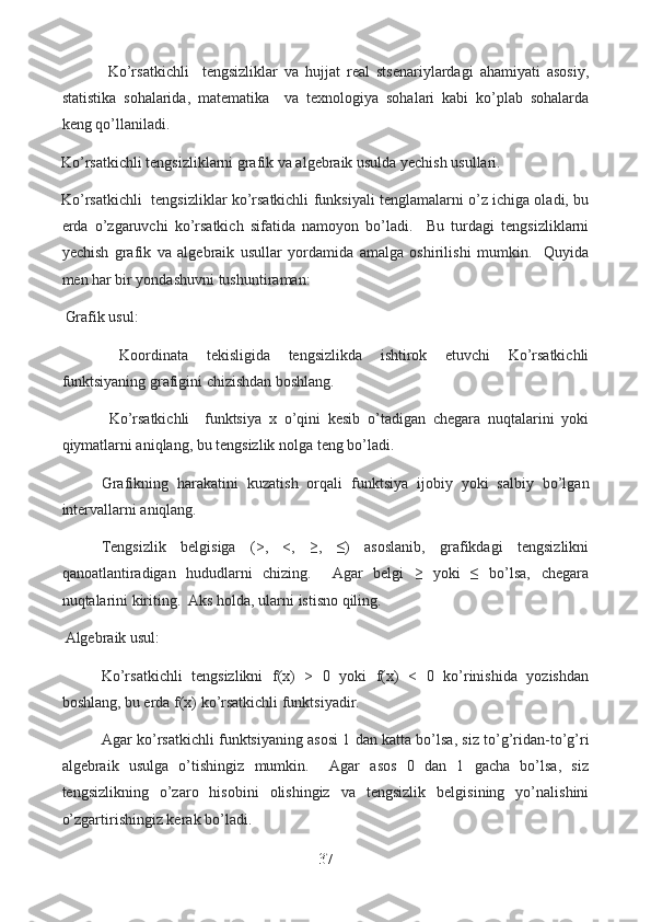   Ko’rsatkichli     tengsizliklar   va   hujjat   real   stsenariylardagi   ahamiyati   asosiy,
statistika   sohalarida,   matematika     va   texnologiya   sohalari   kabi   ko’plab   sohalarda
keng qo’llaniladi.  
Ko’rsatkichli tengsizliklarni grafik va algebraik usulda yechish usullari.
Ko’rsatkichli   tengsizliklar ko’rsatkichli funksiyali tenglamalarni o’z ichiga oladi, bu
erda   o’zgaruvchi   ko’rsatkich   sifatida   namoyon   bo’ladi.     Bu   turdagi   tengsizliklarni
yechish   grafik   va   algebraik   usullar   yordamida   amalga   oshirilishi   mumkin.     Quyida
men har bir yondashuvni tushuntiraman:
  Grafik usul:
  Koordinata   tekisligida   tengsizlikda   ishtirok   etuvchi   Ko’rsatkichli
funktsiyaning grafigini chizishdan boshlang.
  Ko’rsatkichli     funktsiya   x   o’qini   kesib   o’tadigan   chegara   nuqtalarini   yoki
qiymatlarni aniqlang, bu tengsizlik nolga teng bo’ladi.
  Grafikning   harakatini   kuzatish   orqali   funktsiya   ijobiy   yoki   salbiy   bo’lgan
intervallarni aniqlang.
  Tengsizlik   belgisiga   (>,   <,   ≥,   ≤)   asoslanib,   grafikdagi   tengsizlikni
qanoatlantiradigan   hududlarni   chizing.     Agar   belgi   ≥   yoki   ≤   bo’lsa,   chegara
nuqtalarini kiriting.  Aks holda, ularni istisno qiling.
  Algebraik usul:
  Ko’rsatkichli   tengsizlikni   f(x)   >   0   yoki   f(x)   <   0   ko’rinishida   yozishdan
boshlang, bu erda f(x) ko’rsatkichli funktsiyadir.
  Agar ko’rsatkichli funktsiyaning asosi 1 dan katta bo’lsa, siz to’g’ridan-to’g’ri
algebraik   usulga   o’tishingiz   mumkin.     Agar   asos   0   dan   1   gacha   bo’lsa,   siz
tengsizlikning   o’zaro   hisobini   olishingiz   va   tengsizlik   belgisining   yo’nalishini
o’zgartirishingiz kerak bo’ladi.
37  
  