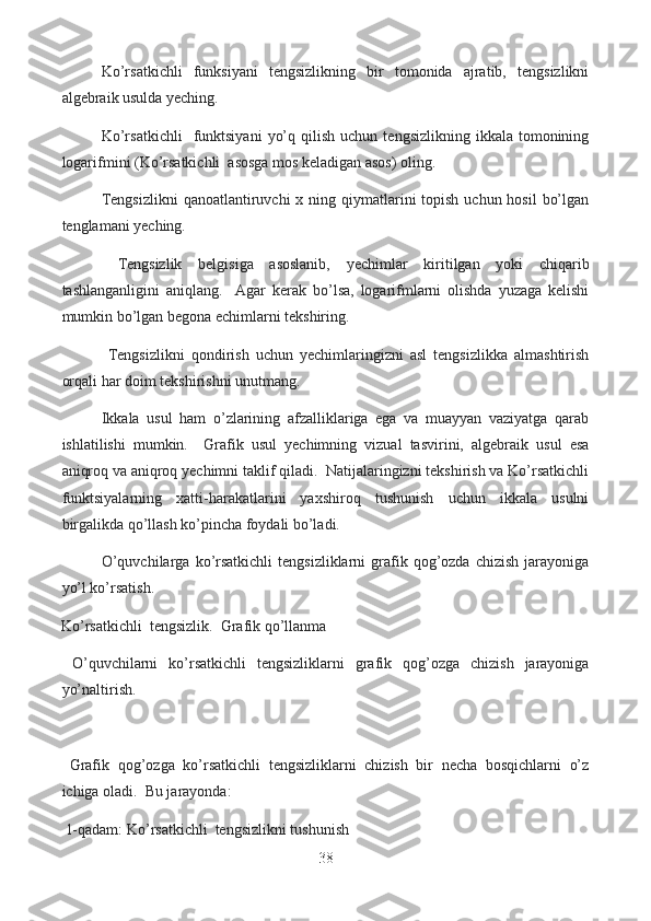   Ko’rsatkichli   funksiyani   tengsizlikning   bir   tomonida   ajratib,   tengsizlikni
algebraik usulda yeching.
  Ko’rsatkichli     funktsiyani   yo’q  qilish  uchun   tengsizlikning  ikkala  tomonining
logarifmini (Ko’rsatkichli  asosga mos keladigan asos) oling.
  Tengsizlikni  qanoatlantiruvchi  x ning qiymatlarini  topish uchun hosil  bo’lgan
tenglamani yeching.
  Tengsizlik   belgisiga   asoslanib,   yechimlar   kiritilgan   yoki   chiqarib
tashlanganligini   aniqlang.     Agar   kerak   bo’lsa,   logarifmlarni   olishda   yuzaga   kelishi
mumkin bo’lgan begona echimlarni tekshiring.
  Tengsizlikni   qondirish   uchun   yechimlaringizni   asl   tengsizlikka   almashtirish
orqali har doim tekshirishni unutmang.
  Ikkala   usul   ham   o’zlarining   afzalliklariga   ega   va   muayyan   vaziyatga   qarab
ishlatilishi   mumkin.     Grafik   usul   yechimning   vizual   tasvirini,   algebraik   usul   esa
aniqroq va aniqroq yechimni taklif qiladi.  Natijalaringizni tekshirish va Ko’rsatkichli
funktsiyalarning   xatti-harakatlarini   yaxshiroq   tushunish   uchun   ikkala   usulni
birgalikda qo’llash ko’pincha foydali bo’ladi.
  O’quvchilarga  ko’rsatkichli  tengsizliklarni  grafik  qog’ozda  chizish   jarayoniga
yo’l ko’rsatish.
Ko’rsatkichli  tengsizlik.  Grafik qo’llanma
  O’quvchilarni   ko’rsatkichli   tengsizliklarni   grafik   qog’ozga   chizish   jarayoniga
yo’naltirish.
  Grafik   qog’ozga   ko’rsatkichli   tengsizliklarni   chizish   bir   necha   bosqichlarni   o’z
ichiga oladi.  Bu jarayonda:
  1-qadam: Ko’rsatkichli  tengsizlikni tushunish
38  
  