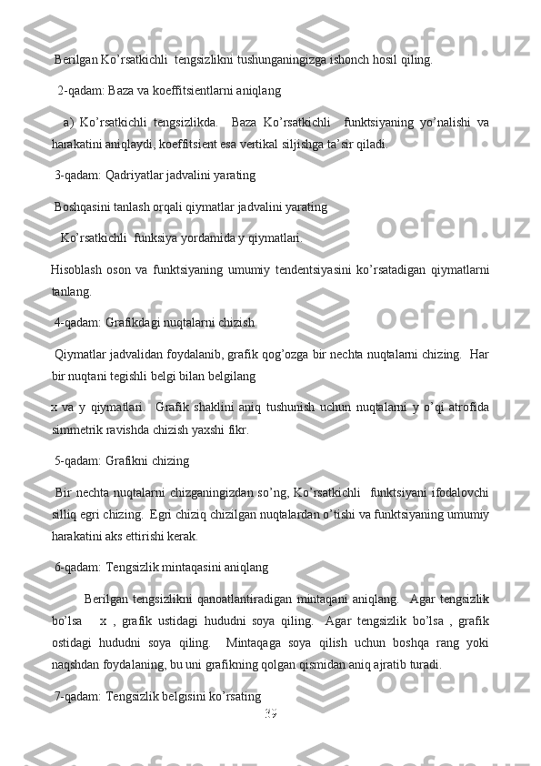   Berilgan Ko’rsatkichli  tengsizlikni tushunganingizga ishonch hosil qiling.    
   2-qadam: Baza va koeffitsientlarni aniqlang
    a)   Ko’rsatkichli   tengsizlikda.     Baza   Ko’rsatkichli     funktsiyaning   yo’nalishi   va
harakatini aniqlaydi, koeffitsient esa vertikal siljishga ta’sir qiladi.
  3-qadam: Qadriyatlar jadvalini yarating
  Boshqasini tanlash orqali qiymatlar jadvalini yarating
    Ko’rsatkichli  funksiya yordamida y qiymatlari.  
Hisoblash   oson   va   funktsiyaning   umumiy   tendentsiyasini   ko’rsatadigan   qiymatlarni
tanlang.
  4-qadam: Grafikdagi nuqtalarni chizish
  Qiymatlar jadvalidan foydalanib, grafik qog’ozga bir nechta nuqtalarni chizing.  Har
bir nuqtani tegishli belgi bilan belgilang
x   va   y   qiymatlari.     Grafik   shaklini   aniq   tushunish   uchun   nuqtalarni   y   o’qi   atrofida
simmetrik ravishda chizish yaxshi fikr.
  5-qadam: Grafikni chizing
  Bir  nechta  nuqtalarni  chizganingizdan  so’ng,  Ko’rsatkichli     funktsiyani  ifodalovchi
silliq egri chizing.  Egri chiziq chizilgan nuqtalardan o’tishi va funktsiyaning umumiy
harakatini aks ettirishi kerak.
  6-qadam: Tengsizlik mintaqasini aniqlang
  Berilgan   tengsizlikni   qanoatlantiradigan   mintaqani   aniqlang.     Agar   tengsizlik
bo’lsa       x   ,   grafik   ustidagi   hududni   soya   qiling.     Agar   tengsizlik   bo’lsa   ,   grafik
ostidagi   hududni   soya   qiling.     Mintaqaga   soya   qilish   uchun   boshqa   rang   yoki
naqshdan foydalaning, bu uni grafikning qolgan qismidan aniq ajratib turadi.
  7-qadam: Tengsizlik belgisini ko’rsating
39  
  