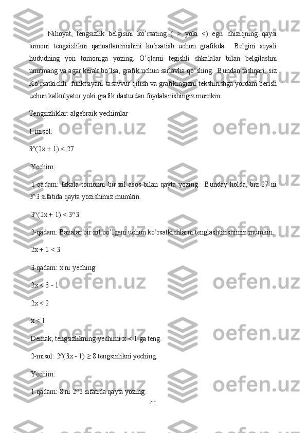   Nihoyat,   tengsizlik   belgisini   ko’rsating   (   >   yoki   <)   egri   chiziqning   qaysi
tomoni   tengsizlikni   qanoatlantirishini   ko’rsatish   uchun   grafikda.     Belgini   soyali
hududning   yon   tomoniga   yozing.   O’qlarni   tegishli   shkalalar   bilan   belgilashni
unutmang va agar kerak bo’lsa, grafik uchun sarlavha qo’shing.  Bundan tashqari, siz
Ko’rsatkichli  funktsiyani tasavvur qilish va grafikingizni tekshirishga yordam berish
uchun kalkulyator yoki grafik dasturdan foydalanishingiz mumkin.
Tengsizliklar: algebraik yechimlar
1-misol:
3^(2x + 1) < 27
  Yechim:
  1-qadam:  Ikkala tomonni  bir  xil  asos  bilan  qayta yozing.   Bunday  holda,  biz 27 ni
3^3 sifatida qayta yozishimiz mumkin.
  3^(2x + 1) < 3^3
  2-qadam: Bazalar bir xil bo’lgani uchun ko’rsatkichlarni tenglashtirishimiz mumkin.
  2x + 1 < 3
  3-qadam: x ni yeching.
  2x < 3 - 1
  2x < 2
  x < 1
  Demak, tengsizlikning yechimi x < 1 ga teng.
  2-misol: 2^(3x - 1) ≥ 8 tengsizlikni yeching.
  Yechim:
  1-qadam: 8 ni 2^3 sifatida qayta yozing.
40  
  