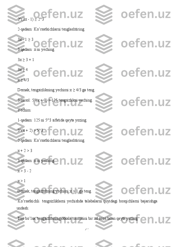   2^(3x - 1) ≥ 2^3
  2-qadam: Ko’rsatkichlarni tenglashtiring.
  3x - 1 ≥ 3
  3-qadam: x ni yeching.
  3x ≥ 3 + 1
  3x ≥ 4
  x ≥ 4/3
  Demak, tengsizlikning yechimi x ≥ 4/3 ga teng.
  3-misol: 5^(x + 2) > 125 tengsizlikni yeching.
  Yechim:
  1-qadam: 125 ni 5^3 sifatida qayta yozing.
  5^(x + 2) > 5^3
  2-qadam: Ko’rsatkichlarni tenglashtiring.
  x + 2 > 3
  3-qadam: x ni yeching.
  x > 3 - 2
  x > 1
  Demak, tengsizlikning yechimi x > 1 ga teng.
  Ko’rsatkichli    tengsizliklarni yechishda talabalarni quyidagi bosqichlarni  bajarishga
undash:
  Iloji bo’lsa, tengsizlikning ikkala tomonini bir xil asos bilan qayta yozing.
41  
  