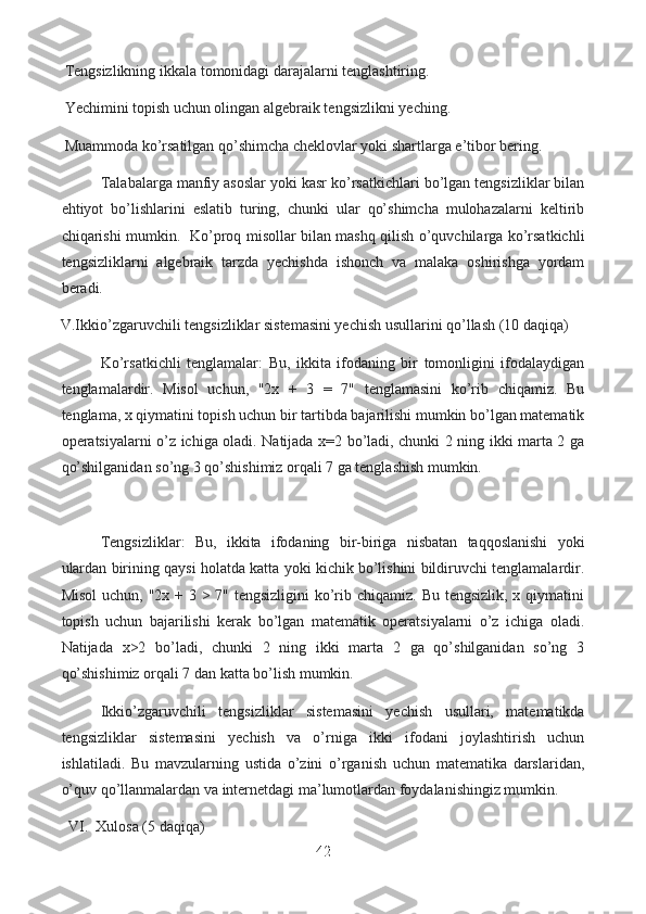   Tengsizlikning ikkala tomonidagi darajalarni tenglashtiring.
  Yechimini topish uchun olingan algebraik tengsizlikni yeching.
  Muammoda ko’rsatilgan qo’shimcha cheklovlar yoki shartlarga e’tibor bering.
  Talabalarga manfiy asoslar yoki kasr ko’rsatkichlari bo’lgan tengsizliklar bilan
ehtiyot   bo’lishlarini   eslatib   turing,   chunki   ular   qo’shimcha   mulohazalarni   keltirib
chiqarishi mumkin.   Ko’proq misollar bilan mashq qilish o’quvchilarga ko’rsatkichli
tengsizliklarni   algebraik   tarzda   yechishda   ishonch   va   malaka   oshirishga   yordam
beradi.
V.Ikkio’zgaruvchili tengsizliklar sistemasini yechish usullarini qo’llash (10 daqiqa)
Ko’rsatkichli   tenglamalar:   Bu,   ikkita   ifodaning   bir   tomonligini   ifodalaydigan
tenglamalardir.   Misol   uchun,   "2x   +   3   =   7"   tenglamasini   ko’rib   chiqamiz.   Bu
tenglama, x qiymatini topish uchun bir tartibda bajarilishi mumkin bo’lgan matematik
operatsiyalarni o’z ichiga oladi. Natijada x=2 bo’ladi, chunki 2 ning ikki marta 2 ga
qo’shilganidan so’ng 3 qo’shishimiz orqali 7 ga tenglashish mumkin.
Tengsizliklar:   Bu,   ikkita   ifodaning   bir-biriga   nisbatan   taqqoslanishi   yoki
ulardan birining qaysi holatda katta yoki kichik bo’lishini bildiruvchi tenglamalardir.
Misol  uchun, "2x + 3 > 7" tengsizligini  ko’rib chiqamiz. Bu tengsizlik, x qiymatini
topish   uchun   bajarilishi   kerak   bo’lgan   matematik   operatsiyalarni   o’z   ichiga   oladi.
Natijada   x>2   bo’ladi,   chunki   2   ning   ikki   marta   2   ga   qo’shilganidan   so’ng   3
qo’shishimiz orqali 7 dan katta bo’lish mumkin.
Ikkio’zgaruvchili   tengsizliklar   sistemasini   yechish   usullari,   matematikda
tengsizliklar   sistemasini   yechish   va   o’rniga   ikki   ifodani   joylashtirish   uchun
ishlatiladi.   Bu   mavzularning   ustida   o’zini   o’rganish   uchun   matematika   darslaridan,
o’quv qo’llanmalardan va internetdagi ma’lumotlardan foydalanishingiz mumkin.
   VI.  Xulosa (5 daqiqa)
42  
  