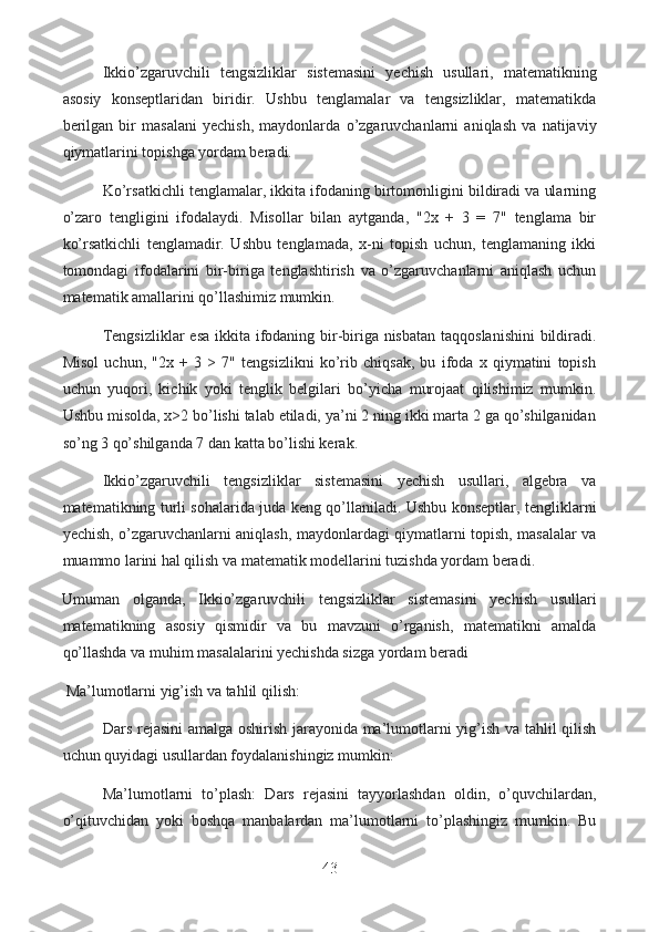 Ikkio’zgaruvchili   tengsizliklar   sistemasini   yechish   usullari,   matematikning
asosiy   konseptlaridan   biridir.   Ushbu   tenglamalar   va   tengsizliklar,   matematikda
berilgan   bir   masalani   yechish,   maydonlarda   o’zgaruvchanlarni   aniqlash   va   natijaviy
qiymatlarini topishga yordam beradi.
Ko’rsatkichli tenglamalar, ikkita ifodaning birtomonligini bildiradi va ularning
o’zaro   tengligini   ifodalaydi.   Misollar   bilan   aytganda,   "2x   +   3   =   7"   tenglama   bir
ko’rsatkichli   tenglamadir.   Ushbu   tenglamada,   x-ni   topish   uchun,   tenglamaning   ikki
tomondagi   ifodalarini   bir-biriga   tenglashtirish   va   o’zgaruvchanlarni   aniqlash   uchun
matematik amallarini qo’llashimiz mumkin.
Tengsizliklar  esa ikkita ifodaning bir-biriga nisbatan  taqqoslanishini  bildiradi.
Misol   uchun,   "2x   +   3   >   7"   tengsizlikni   ko’rib   chiqsak,   bu   ifoda   x   qiymatini   topish
uchun   yuqori,   kichik   yoki   tenglik   belgilari   bo’yicha   murojaat   qilishimiz   mumkin.
Ushbu misolda, x>2 bo’lishi talab etiladi, ya’ni 2 ning ikki marta 2 ga qo’shilganidan
so’ng 3 qo’shilganda 7 dan katta bo’lishi kerak.
Ikkio’zgaruvchili   tengsizliklar   sistemasini   yechish   usullari,   algebra   va
matematikning turli sohalarida juda keng qo’llaniladi. Ushbu konseptlar, tengliklarni
yechish, o’zgaruvchanlarni aniqlash, maydonlardagi qiymatlarni topish, masalalar va
muammo larini hal qilish va matematik modellarini tuzishda yordam beradi.
Umuman   olganda,   Ikkio’zgaruvchili   tengsizliklar   sistemasini   yechish   usullari
matematikning   asosiy   qismidir   va   bu   mavzuni   o’rganish,   matematikni   amalda
qo’llashda va muhim masalalarini yechishda sizga yordam beradi 
  Ma’lumotlarni yig’ish va tahlil qilish:
  Dars rejasini amalga oshirish jarayonida ma’lumotlarni yig’ish va tahlil qilish
uchun quyidagi usullardan foydalanishingiz mumkin:
Ma’lumotlarni   to’plash:   Dars   rejasini   tayyorlashdan   oldin,   o’quvchilardan,
o’qituvchidan   yoki   boshqa   manbalardan   ma’lumotlarni   to’plashingiz   mumkin.   Bu
43  
  