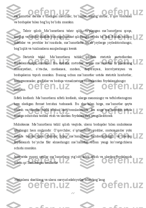 ma’lumotlar   darsda   o’tiladigan   mavzular,   bo’limlar,   mashg’ulotlar,   o’quv   vositalari
va boshqalar bilan bog’liq bo’lishi mumkin.
Tahrir   qilish:   Ma’lumotlarni   tahrir   qilib,   to’plangan   ma’lumotlarni   qisqa,
aniqligi va tartibli shaklda yozishga harakat qilishingiz yaxshi bo’ladi. Bunda, muhim
nukuslar   va   javoblar   ko’rinishida,   ma’lumotlarni   bo’sh   joylarga   joylashtirishingiz,
bog’liqlik va tuzilmalarni aniqlashingiz kerak.
Statistik   tahlil:   Ma’lumotlarni   tahlil   qilishda   statistik   metodlardan
foydalanishingiz   mumkin.   Bu   statistik   metodlar   orqali   ma’lumotlar   to’plamining
xususiyatlari,   o’rtacha,   medianasi,   modasi,   dispersiyasi,   korrelyatsiyasi   va
boshqalarini   topish   mumkin.   Buning   uchun   ma’lumotlar   ustida   statistik   hisobotlar,
histogrammalar, grafiklar va boshqa vizualizatsiya vositalaridan foydalanishingiz 
mumkin.
Sifatli kodlash: Ma’lumotlarni sifatli kodlash, ularga manoningiz va tafsilotlaringizni
bera   oladigan   format   berishni   tushunadi.   Bu   shu   bilan   birga,   ma’lumotlar   qayta
ishlash   va   ulardan   tahlil   olishni   ham   osonlashtiradi.   Bu   sizga   ma’lumotlar   ustida
amalga oshirishni tashkil etish va ulardan foydalanishni yengillashtiradi.
Muhokama:   Ma’lumotlarni   tahlil   qilish   vaqtida,   ularni   boshqalar   bilan   muhokama
qilishingiz   ham   muhimdir.   O’quvchilar,   o’qituvchilar,   yoshlar,   mutaxassislar   yoki
sohada   tajriba   egasi   shaxslar   bilan   ma’lumotlarni   bahslashishingiz   va   ulardan
foydalanish   bo’yicha   fikr   almashingiz   ma’lumotlar   uchun   yangi   ko’rsatgichlarni
ochishi mumkin.
Jamiyatda   yuqori   usullar   ma’lumotlarni   yig’ish,   tahlil   qilish   va   ulardan   foydalanish
uchun qo’llaniladigan usullardir
  Natijalarni sharhlang va ularni mavjud adabiyotlar bilan bog’lang.
44  
  