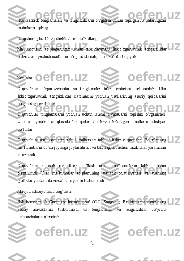   Ko’rsatkich tenglamalari  va tengsizliklarni  o’rgatish uchun topilgan natijalaringizni
muhokama qiling.
  O’qishning kuchli va cheklovlarini ta’kidlang.
Ma’lumotlarni   to’plaganingiz   uchun   tabriklayman!   Ikkio’zgaruvchili   tengsizliklar
sistemasini yechish usullarini o’rgatishda natijalarni ko’rib chiqaylik:
Natijalar:
O’quvchilar   o’zgaruvchanlar   va   tenglamalar   bilan   ishlashni   tushunishdi.   Ular
Ikkio’zgaruvchili   tengsizliklar   sistemasini   yechish   usullarining   asosiy   qoidalarini
o’rganishga erishdilar.
O’quvchilar   tenglamalarni   yechish   uchun   ishchi   qiymatlarni   topishni   o’rganishdi.
Ular   x   qiymatini   aniqlashda   bir   qadamdan   keyin   keladigan   amallarni   bilishgan
bo’ldilar.
O’quvchilar   ma’lumotlarni   sifatli   kodlash   va  tahlil   qilishni   o’rganishdi.   Bu  ularning
ma’lumotlarni bo’sh joylarga joylashtirish va tahlil qilish uchun tuzilmalar yaratishini
ta’minladi.
O’quvchilar   statistik   metodlarni   qo’llash   orqali   ma’lumotlarni   tahlil   qilishni
o’rganishdi.   Ular   ma’lumotlar   to’plamining   statistik   xususiyatlari   va   ularning
grafiklar yordamida vizualizatsiyasini tushunishdi.
Mavjud adabiyotlarni bog’lash:
"Mathematics:   A   Complete   Introduction"   (C.G.   Sangwin):   Bu   kitob   matematikning
asosiy   mavzularini   tushuntiradi   va   tenglamalar   va   tengsizliklar   bo’yicha
tushunchalarni o’rnatadi.
45  
  