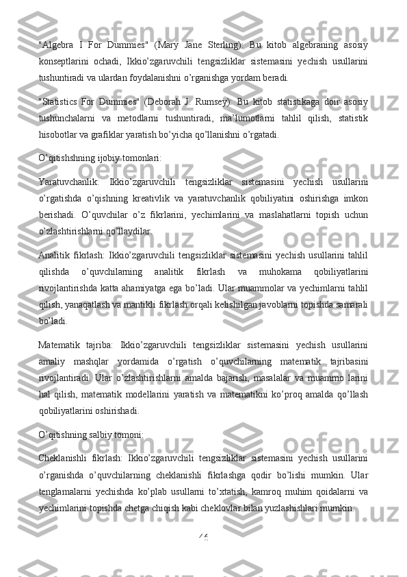 "Algebra   I   For   Dummies"   (Mary   Jane   Sterling):   Bu   kitob   algebraning   asosiy
konseptlarini   ochadi,   Ikkio’zgaruvchili   tengsizliklar   sistemasini   yechish   usullarini
tushuntiradi va ulardan foydalanishni o’rganishga yordam beradi.
"Statistics   For   Dummies"   (Deborah   J.   Rumsey):   Bu   kitob   statistikaga   doir   asosiy
tushunchalarni   va   metodlarni   tushuntiradi,   ma’lumotlarni   tahlil   qilish,   statistik
hisobotlar va grafiklar yaratish bo’yicha qo’llanishni o’rgatadi.
O’qitishshning ijobiy tomonlari:
Yaratuvchanlik:   Ikkio’zgaruvchili   tengsizliklar   sistemasini   yechish   usullarini
o’rgatishda   o’qishning   kreativlik   va   yaratuvchanlik   qobiliyatini   oshirishga   imkon
berishadi.   O’quvchilar   o’z   fikrlarini,   yechimlarini   va   maslahatlarni   topish   uchun
o’zlashtirishlarni qo’llaydilar.
Analitik   fikrlash:   Ikkio’zgaruvchili   tengsizliklar   sistemasini   yechish   usullarini   tahlil
qilishda   o’quvchilarning   analitik   fikrlash   va   muhokama   qobiliyatlarini
rivojlantirishda katta ahamiyatga ega bo’ladi. Ular muammolar va yechimlarni tahlil
qilish, yanaqatlash va mantikli fikrlash orqali kelishilgan javoblarni topishda samarali
bo’ladi.
Matematik   tajriba:   Ikkio’zgaruvchili   tengsizliklar   sistemasini   yechish   usullarini
amaliy   mashqlar   yordamida   o’rgatish   o’quvchilarning   matematik   tajribasini
rivojlantiradi.   Ular   o’zlashtirishlarni   amalda   bajarish,   masalalar   va   muammo   larini
hal   qilish,   matematik   modellarini   yaratish   va   matematikni   ko’proq   amalda   qo’llash
qobiliyatlarini oshirishadi.
O’qitishning salbiy tomoni:
Cheklanishli   fikrlash:   Ikkio’zgaruvchili   tengsizliklar   sistemasini   yechish   usullarini
o’rganishda   o’quvchilarning   cheklanishli   fikrlashga   qodir   bo’lishi   mumkin.   Ular
tenglamalarni   yechishda   ko’plab   usullarni   to’xtatish,   kamroq   muhim   qoidalarni   va
yechimlarini topishda chetga chiqish kabi cheklovlar bilan yuzlashishlari mumkin.
46  
  