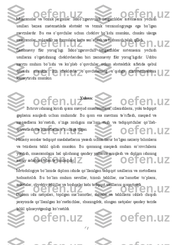 Muammolar   va   texnik   jargonlar:   Ikkio’zgaruvchili   tengsizliklar   sistemasini   yechish
usullari   bazasi   matematikda   abstrakt   va   texnik   terminologiyaga   ega   bo’lgan
mavzulardir.   Bu   esa   o’quvchilar   uchun   cheklov   bo’lishi   mumkin,   chunku   ularga
muammolar, xulosalar va formulalar katta san’atlash va tushunish talab qiladi.
Zamonaviy   fikr   yorug’ligi:   Ikkio’zgaruvchili   tengsizliklar   sistemasini   yechish
usullarini   o’rgatishning   cheklovlaridan   biri   zamonaviy   fikr   yorug’ligidir.   Ushbu
mavzu   muhim   bo’lishi   va   ko’plab   o’quvchilar   uchun   abstraktlik   sifatida   qabul
qilinishi   mumkin.   Bu   cheklovlar   o’quvchilarning   o’qishga   motivatsiyalarini
kamaytirishi mumkin.
Xulosa:
Bitiruv ishining kirish qismi mavjud muammolarni, izlanishlarni, yoki tadqiqot
gaplarini   aniqlash   uchun   muhimdir.   Bu   qism   esa   mavzuni   ta’riflash,   maqsad   va
maqsadlarni   ko’rsatish,   o’ziga   xosligini   ma’lum   etish   va   tadqiqotchilar   qo’llab-
quvvatlash ma’lumotlarini o’z ichiga olgan.
Nazariy asoslar tadqiqot maslahatlarini yasash uchun zarur bo’lgan nazariy bilimlarni
va   tezislarni   tahlil   qilish   mumkin.   Bu   qismning   maqsadi   muhim   so’rovchilarni
yoritish,   muammolarni   hal   qilishning   qanday   yollarini   aniqlash   va   diplom   ishining
asosiy sabablari bilan ta’minlashdir.
Metodologiya bo’limida diplom ishida qo’llanilgan tadqiqot usullarini va metodlarni
tushuntirildi.   Bu   bo’lim   muhim   savollar,   tizimli   tahlillar,   ma’lumotlar   to’plami,
anketalar, obyektiv tahlillar va boshqalar kabi tadqiqot usullarini qisqartiradi.
Diplom   ishi   natijalari,   topilgan   ma’lumotlar,   ilovalar   va   tahlillarni   ishlab   chiqish
jarayonida   qo’llanilgan   ko’rsatkichla к ,   shuningdek,   olingan   natijalar   qanday   tarzda
tahlil qilinayotganligi ko’rsatildi.
47  
  