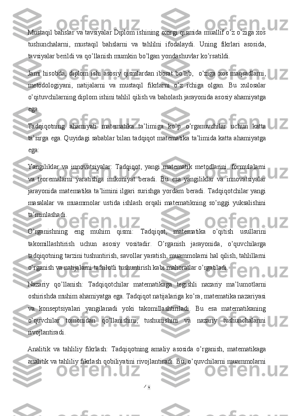 Mustaqil bahslar va tavsiyalar Diplom ishining oxirgi qismida muallif o’z o’ziga xos
tushunchalarni,   mustaqil   bahslarni   va   tahlilni   ifodalaydi.   Uning   fikrlari   asosida,
tavsiyalar berildi va qo’llanish mumkin bo’lgan yondashuvlar ko’rsatildi.
Jami   hisobda,   diplom   ishi   asosiy   qismlardan   iborat   bo’lib,     o’ziga   xos   maqsadlarni,
metodologiyani,   natijalarni   va   mustaqil   fikrlarni   o’z   ichiga   olgan.   Bu   xulosalar
o’qituvchilarning diplom ishini tahlil qilish va baholash jarayonida asosiy ahamiyatga
ega. 
Tadqiqotning   ahamiyati   matematika   ta’limiga   ko’p   o’rganuvchilar   uchun   katta
ta’sirga ega. Quyidagi sabablar bilan tadqiqot matematika ta’limida katta ahamiyatga
ega:
Yangiliklar   va   innovatsiyalar:   Tadqiqot,   yangi   matematik   metodlarini,   formulalarni
va   teoremalarni   yaratishga   imkoniyat   beradi.   Bu   esa   yangiliklar   va   innovatsiyalar
jarayonida matematika ta’limini  ilgari  surishga yordam  beradi. Tadqiqotchilar yangi
masalalar   va   muammolar   ustida   ishlash   orqali   matematikning   so’nggi   yuksalishini
ta’minlashadi.
O’rganishning   eng   muhim   qismi:   Tadqiqot,   matematika   o’qitish   usullarini
takomillashtirish   uchun   asosiy   vositadir.   O’rganish   jarayonida,   o’quvchilarga
tadqiqotning tarzini tushuntirish, savollar yaratish, muammolarni hal qilish, tahlillarni
o’rganish va natijalarni tafsilotli tushuntirish kabi mahoratlar o’rgatiladi.
Nazariy   qo’llanish:   Tadqiqotchilar   matematikaga   tegishli   nazariy   ma’lumotlarni
oshirishda muhim ahamiyatga ega. Tadqiqot natijalariga ko’ra, matematika nazariyasi
va   konseptsiyalari   yangilanadi   yoki   takomillashtiriladi.   Bu   esa   matematikaning
o’quvchilar   tomonidan   qo’llanishini,   tushunishini   va   nazariy   tushunchalarini
rivojlantiradi.
Analitik   va   tahliliy   fikrlash:   Tadqiqotning   amaliy   asosida   o’rganish,   matematikaga
analitik va tahliliy fikrlash qobiliyatini rivojlantiradi. Bu, o’quvchilarni muammolarni
48  
  