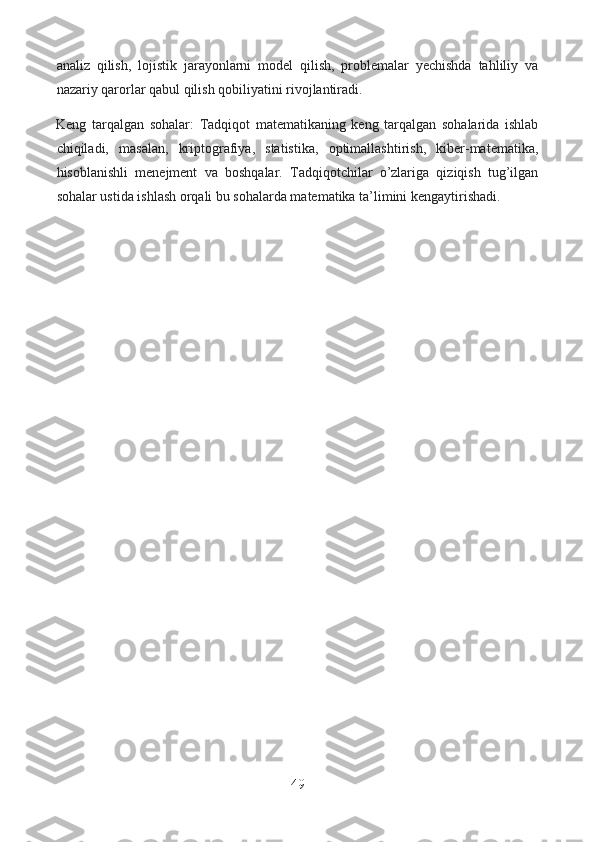 analiz   qilish,   lojistik   jarayonlarni   model   qilish,   problemalar   yechishda   tahliliy   va
nazariy qarorlar qabul qilish qobiliyatini rivojlantiradi.
Keng   tarqalgan   sohalar:   Tadqiqot   matematikaning   keng   tarqalgan   sohalarida   ishlab
chiqiladi,   masalan,   kriptografiya,   statistika,   optimallashtirish,   kiber-matematika,
hisoblanishli   menejment   va   boshqalar.   Tadqiqotchilar   o’zlariga   qiziqish   tug’ilgan
sohalar ustida ishlash orqali bu sohalarda matematika ta’limini kengaytirishadi.
49  
  