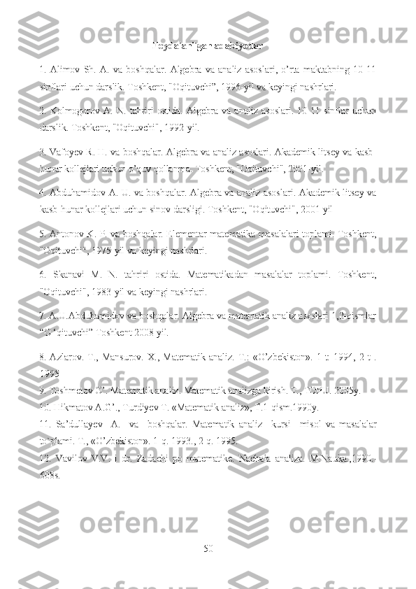 Foydalanilgan adabiyotlar
1.   Alimov   Sh.   A.   va   boshqalar.   Algebra   va   analiz   asoslari,   o’rta   maktabning   10-11
sinflari uchun darslik. Toshkent, "Oqituvchi”, 1996-yil va keyingi nashrlari.
2.   Kolmogorov   A.   N.   tahriri   ostida.   Algebra   va   analiz   asoslari.   10-11   sinflar   uchun
darslik. Toshkent, "Oqituvchi", 1992-yil.
3. Vafoyev R. H. va boshqalar. Algebra va analiz asoslari. Akademik litsey va kasb-
hunar kollejlari uchun o’quv qollanma. Toshkent, "Oqituvchi", 2001-yil.
4. Abduhamidov A. U. va boshqalar. Algebra va analiz asoslari. Akademik litsey va
kasb-hunar kollejlari uchun sinov darsligi. Toshkent, "Oqituvchi", 2001 yil 
5. Antonov K. P. va boshqalar. Elementar matematika masalalari toplami. Toshkent,
"Oqituvchi", 1975-yil va keyingi nashrlari.
6.   Skanavi   M.   N.   tahriri   ostida.   Matematikadan   masalalar   toplami.   Toshkent,
"Oqituvchi", 1983-yil va keyingi nashrlari.
7. A.U.Abduhamidov va boshqalar. Algebra va matematik analiz asoslari 1,2-qismlar
“O ‘qituvchi” Toshkent 2008 yil. 
8.  Azlarov.   T.,   Mansurov.   X.,  Matematik   analiz.  T.:   «O’zbekiston».   1   t:   1994,  2   t   .
1995
9. Toshmetov O’. Matematik analiz. Matematik analizga kirish. T., TDPU. 2005y.
10. Hikmatov A.G’., Turdiyev T. «Matematik analiz», T.1-qism.1990y.
11.   Sa’dullayev     A.     va     boshqalar.   Matematik   analiz     kursi     misol   va   masalalar
to`plami. T., «O ’ zbekiston». 1-q. 1993., 2-q. 1995.  
12.   Vavilov   V.V.   i   dr.   Zadachi   po   matematike.   Nachala   analiza.   M.Nauka.,1990.-
608s.
50  
  