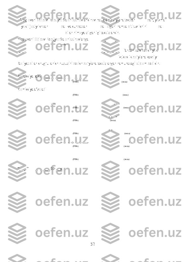 Tinglovchi  Oripov Berdiyor Salohiddinovich sinov natijalari bo`yicha testdan ______ball, yozma
yoki ijodiy ishdan ______ ball va suhbatdan ______ ball olgani hamda bitiruv ishini _____ ball
bilan himoya qilganligi tasdiqlansin.
Tinglovchi   Oripov Berdiyor Salohiddinovich ga__________________________________________
(FISh) 
_________________________________________________________fandan dars berish yoki 
______________________________________________________ixtisoslik bo`yicha kasbiy 
faoliyat bilan shug`ullanish huquqini berish bo`yicha tasdiqlangan namunadagi diplom berilsin.
Komissiya raisi      _________________________ __________
(FISh)       ( imzo )
Komissiya a’zolari _________________________ __________
(FISh)                ( imzo )
          _________________________ __________
(FISh)                             ( imzo )
          _________________________ __________
(FISh)                                    ( imzo )
         _________________________ __________
(FISh)                             (imzo)
_________________________ __________
(FISh)                            (imzo)
________________________ __________
(FISh)                            (imzo)
“ ____ ” ____________20___y.
52  
  