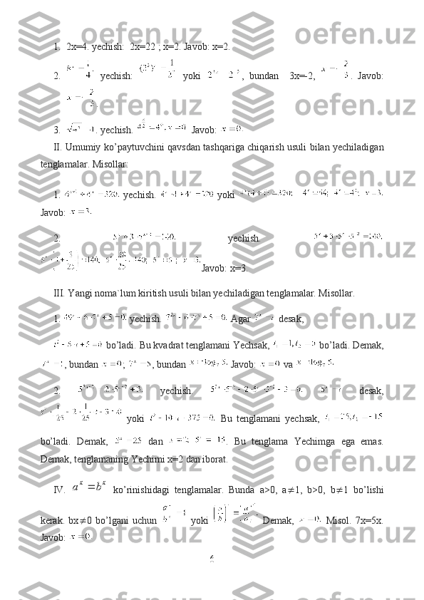 1. 2x=4. yechish:  2x=22 ; x=2. Javob: x=2.
2.   yechish:     yoki   ,   bundan     3x=-2,   .   Javob:
.
3. . yechish.   Javob: 
II. Umumiy ko’paytuvchini qavsdan tashqariga chiqarish usuli bilan yechiladigan
tenglamalar. Misollar:
1.     yechish.     yoki    
Javob: 
2.     yechish.  
Javob: x=3.
III. Yangi noma`lum kiritish usuli bilan yechiladigan tenglamalar. Misollar.
1.   yechish.   Agar   desak, 
  bo’ladi. Bu kvadrat tenglamani Yechsak,   bo’ladi. Demak,
, bundan  ;  , bundan   Javob:   va 
2.     yechish.       desak,
  yoki     Bu   tenglamani   yechsak,  
bo’ladi.   Demak,     dan   .   Bu   tenglama   Yechimga   ega   emas.
Demak, tenglamaning Yechimi x=2 dan iborat.
IV.  x	x	b	a	   ko’rinishidagi   tenglamalar.   Bunda   a>0,   a  1,   b>0,   b  1   bo’lishi
kerak.   bx  0   bo’lgani   uchun     yoki     Demak,     Misol.   7x=5x.
Javob: 
6  
  
