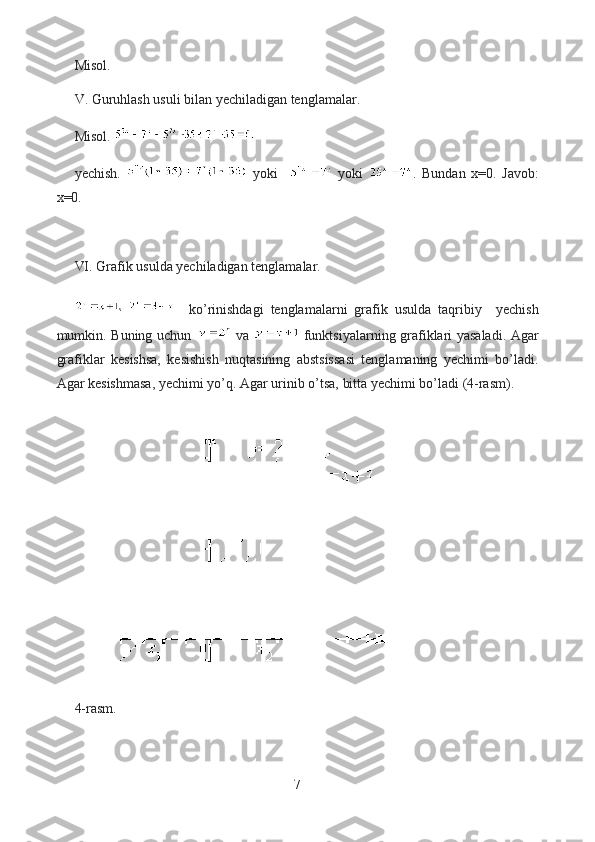 Misol.
V. Guruhlash usuli bilan yechiladigan tenglamalar.
Misol. 
yechish.     yoki       yoki   .   Bundan   x=0.   Javob:
x=0. 
VI. Grafik usulda yechiladigan tenglamalar.
    ko’rinishdagi   tenglamalarni   grafik   usulda   taqribiy     yechish
mumkin. Buning uchun     va     funktsiyalarning grafiklari yasaladi. Agar
grafiklar   kesishsa,   kesishish   nuqtasining   abstsissasi   tenglamaning   yechimi   bo’ladi.
Agar kesishmasa, yechimi yo’q. Agar urinib o’tsa, bitta yechimi bo’ladi (4-rasm).
  
4-rasm.
7  
  