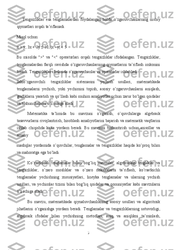 Tengsizliklar   esa   tenglamalardan   foydalangan   holda   o’zgaruvchanlarning   nisbiy
qiymatlari orqali ta’riflanadi. 
Misol uchun:
x > y, 3x + 2y ≤ 10, |x - y| < 5
Bu   misolda   ">"   va   "<"   operatorlari   orqali   tengsizliklar   ifodalangan.   Tengsizliklar,
tenglamalardan   farqli   ravishda   o’zgaruvchanlarning   qiymatlarini   ta’riflash   imkonini
beradi. Tengsizliklar ifodasida o’zgaruvchanlar va operatorlar ishlatiladi.
Ikkio’zgaruvchili   tengsizliklar   sistemasini   yechish   usullari,   matematikada
tenglamalarni   yechish,   yoki   yechimini   topish,   asosiy   o’zgaruvchanlarni   aniqlash,
grafiklarni yaratish va qo’llash kabi muhim amaliyotlar uchun zarur bo’lgan qoidalar
va tushunchalarni o’z ichiga oladi.
Matematika   ta’limida   bu   mavzuni   o’rganish,   o’quvchilarga   algebraik
tasavvurlarni rivojlantirish, hisoblash amaliyotlarini bajarish va matematik vaqtlarini
ishlab   chiqishda   katta   yordam   beradi.   Bu   mavzuni   tushuntirish   uchun   misollar   va
amaliy 
mashqlar   yordamida   o’quvchilar,   tenglamalar   va   tengsizliklar   haqida   ko’proq   bilim
va mahoratga ega bo’ladi.
Ko’rsatkichli   tenglamalar   bilan   bog’liq   mavzular,   algebradagi   tengliklar   va
tengsizliklar,   o’zaro   mosliklar   va   o’zaro   noksliklarni   ta’riflash,   ko’rsatkichli
tenglamalar   yechishning   xususiyatlari,   lineyka   tenglamalar   va   ularning   yechish
usullari, va  yechimlar  tizimi   bilan  bog’liq  qoidalar  va  qonuniyatlar  kabi   mavzularni
o’z ichiga oladi.
Bu   mavzu,   matematikada   qiynaluvchanlikning   asosiy   usullari   va   algoritmik
jihatlarini   o’rganishga   yordam   beradi.   Tenglamalar   va   tengsizliklarning   ustuvorligi,
algebraik   ifodalar   bilan   yechishning   metodlari,   aniq   va   aniqlikni   ta’minlash,
9  
  