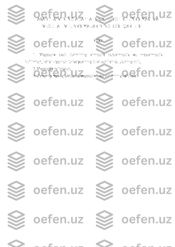 ASAB TIZIMINING ADAPTATSION – TROFIK FUNKSIYASI VA
VEGETATIV FUNKSIYALARINING BOSHQARILISHI
Reja:
1.   Vegetativ   asab   tizimining   simpatik   parasimpatik   va   metasimpatik
bo‘limlari, ichki organlar funksiyasining boshqarilishida ularning roli;
2. Vegetativ reflekslar;
3. Jismoniy mashg‘ulotlarda vegetativ asab tizimining ishtiroki. 