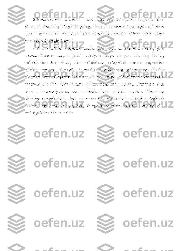 3.Visserosensor   reflekslar -     ichki   reseptorlar   qo’zg’alishi   natijasida   ichki
a’zolar   faoliyatining   o’zgarishi   yuzaga   chiqadi.   Bunday   refleks   paydo   bo’lganda
ichki   reseptorlardan   impulslarni   qabul   qiluvchi   segmentdan   afferent   tolalar   olgan
tana sohasida sezgirlik ortadi. 
4.Akson-refleks.   Vegetativ   asablar   ta’sirlanganda   akson-reflekslar,   yoki
psevdoreflekslar   degan   g’alati   reaksiyalar   qayd   qilingan.   Ularning   haqiqiy
reflekslardan   farqi   shuki,   akson-reflekslarda   qo’zg’alish   reseptor   neyronidan
effektor   neyronga   o’tmaydi.   Preganglionar   yoki   postganglionar   neyronlarning
aksonlari   tarmoqlanganda   bir   tarmog’i   bir   a’zoga   yoki   a’zoning   bir   qismiga
innervasiya   bo’lib,   ikkinchi   tarmog’i   boshqa   a’zoni   yoki   shu   a’zoning   boshqa
qismini   innervasiyalansa,   akson-reflekslar   kelib   chiqishi   mumkin.   Aksonning
shunday   tarmoqlanishi   tufayli   bir   tarmoqning   ta’sirlanishi   natijasida   qo’zg’alish
ikkinchi   tarmoqqa   ham   yoyilishi,   shunga   ko’ra   ta’sirot   joyidan   uzoqdagi   a’zo
reaksiya ko’rsatishi mumkin. 