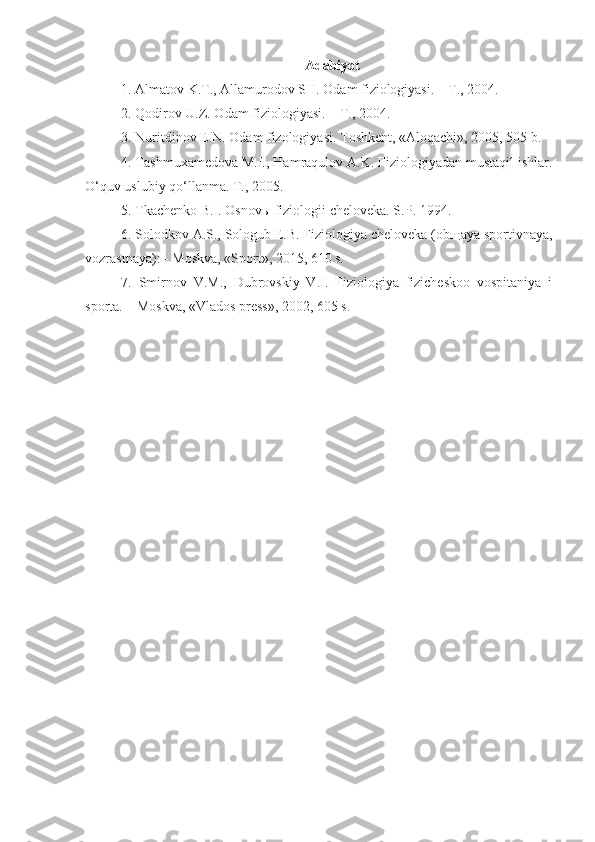 Adabiyot
1. Almatov K.T., Allamurodov SH. Odam fiziologiyasi. – T., 2004.
2 . Qodirov U.Z. Odam fiziologiyasi. – T., 2004.
3.  Nuritdinov E.N. Odam fizologiyasi. Toshkent, «Aloqachi», 2005, 505 b.
4. Tashmuxamedova M.I., Hamraqulov A.K. Fiziologiyadan mustaqil ishlar.
O‘quv uslubiy qo‘llanma. T., 2005.
5. Tkachenko B.I. Osnov ы  fiziologii cheloveka. S . P . 1994.
6.  Solodkov A.S., Sologub E.B. Fiziologiya cheloveka (ob щ aya sportivnaya,
vozrastnaya): - Moskva, «Sport», 2015, 610 s.
7 .   Smirnov   V.M.,   Dubrovskiy   V.I.   Fiziologiya   fizicheskoo   vospitaniya   i
sporta. – Moskva, «Vlados press», 2002, 605 s. 