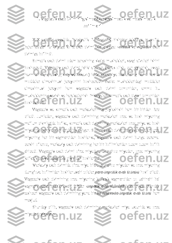 1. Vegetativ asab tizimining simpatik, parasimpatik va metasimpatik
bo‘limlari
XIX   asrning   avvalida   fransiyalik   fiziolog   F.K.Bishning   taklifiga   muvofiq,
bajariladigan funksiyaga ko’ra asab tizimi ikki qismga:   somatik   va   vegetativ   asab
tizimiga bo’lindi.
Somatik   asab   tizimi   odam   tanasining   skelet   mushaklari,   sezgi   a’zolari   ishini
boshqaradi.   Vegetativ   asab   tizimi   ichki   a’zolar,   (nafas   olish,   qon   aylanish,   ovqat
hazm   qilish,   ajratish,   jinsiy   va   hokazo)   ichki   sekretsiya   bezlarining   ishini   hamda
moddalar   almashinuvi   jarayonini   boshqaradi.   Skelet   mushaklaridagi   moddalar
almashinuvi   jarayoni   ham   vegetativ   asab   tizimi   tomonidan,   ammo   bu
mushaklarning sezish va harakatlanish fmksiyalari somatik asab tizimi tomonidan
boshqariladi.
Vegetativ   va   somatik   asab   markazlarining   joylashishi   ham   bir-biridan   farq
qiladi.   Jumladan,   vegetativ   asab   tizimining   markazlari   orqa   va   bosh   miyaning
ma’lum  qismlarida bo’lsa, somatik asab tizimining markazlari  orqa miya va bosh
miyaning hamma qismlarida joylashgan. Somatik asab tizimining asab tolalari orqa
miyaning   har   bir   segmentidan   boshlansa,   vegetativ   asab   tizimi   bunga   qarama-
qarshi o’laroq, markaziy asab tizimining har  bir bo’limlaridan tutam-tutam  bo’lib
chiqadi.   Vegetativ   asab   tizimi   o’rta   miyadan,   uzunchoq   miyadan,   orqa   miyaning
ko’krak-bel va dumg’oza qismidan boshlanadi.
Markaziy asab tizimida o’rta miya bilan uzunchoq miyadan va orqa miyaning
dumg’oza bo’limidan boshlanuvchi tolalar  parasimpcitik asab tizimini  hosil qiladi.
Vegetativ   asab   tizimining   orqa   miyaning   ko’krak   segmentidan   to   uchinchi   bel
segmentigacha   boshlanuvchi   tolalar   simpatik   asab   tizimimi   hosil   qiladi.   Bundan
tashqari   vegetativ   asab   tizimining   yana   bir   bo’limi-metasimpatik   asab   tizimi   ham
mavjud.
Shunday   qilib,   vegetativ   asab   tizimining   markazlari   miya   ustunida   va   orqa
miyada joylashgan: 