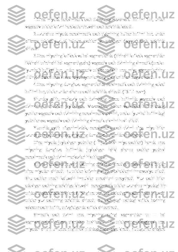 1.O’rta   miyada   parasimpatik   asab   tizimining   mezensefal   bo’limi   bor,   undan
vegetativ tolalar ko’zni harakatlantiruvchi asab tarkibida ketadi. 
2.Uzunchoq   miyada   parasimpatik   asab   tizimining   bulbar   bo’limi   bor,   undan
efferent   tolalar   yuz,   til-halqum   asablari   va   adashgan   (sayyor)   asab   tarkibida
chiqadi. 
3.Orqa miyaning ko’krak va bel segmentlarida (birinchi ko’krak segmentidan
ikkinchi-to’rtinchi bel segmentigacha)  vegetativ asab tizimining simpatik (torako-
lyumbal)   bo’limi   bor;   undan   vegetativ   tolalar   tegishli   orqa   miya   segmentlarining
oldingi ildizlari orqali orqa miya neyronlarining o’siqlari bilan birga chiqadi.
4.Orqa miyaning dumg’aza segmentlarida parsimpatik asab tizimining sakral
bo’limi bor, tolalar undan chanoq asabi tarkibida chiqadi. (15.1.1-rasm).
Shunday   qilib,   markaziy   asab   tizimining   to’rtta   bo’limida   vegetativ   asab
tizimining   markazlari   joylashgan.   Mezensefal,   bulbar   va   sakral   bo’limlardagi
yarolar vegetativ asab tizimining parasimpatik qismini, torako-lyumbal bo’limdagi
yadrolar esa vegetativ asab tizimining simpatik qismini hosil qiladi.
Yuqorida   aytib   o’tganimizdek,   parasimpatik   asab   tizimi   o’rta   miya   bilan
uzunchoq miyadan va orqa miyaning dumg’aza bo’limidan boshlanadi
O’rta   miyada   joylashgan   yadrolar   (III   juft   bosh   miya   asablari)   hamda   orqa
miyaning   dumg’oza   bo’limida   joylashgan   ichki   chanoq   asablar   yadrosi
parasimpatik asab tizimi markazlari hisoblanadi.
Ko’zni   harakatlantiruvchi   asabning   tarkibida   kiradigan   parasimpatik   tolalar
o’rta   miyadan   chiqadi.   Bu   tolalar   ko’zning  silliq   mushaklarini   innervasiya   qiladi.
Shu   asablar   orqali   keluvchi   impulslar   qorachiqni   toraytiradi.   Yuz   asabi   bilan
adashgan asabning tarkibiga kiruvchi   parasimpatik tolalar uzunchoq miyadagi bir
to’da  hujayralardan  boshlanadi.   Nog’ora  tori   deb  ataladigan  asabni   hosil  qiluvchi
tolalar   yuz   asabining   tarkibida   chiqadi.   Bu   asab   jag’   ostidagi   so’lak   bezining
sekretor asabi bo’lib, qo’zg’alganda so’lak chiqartiradi. 
Simpatik   asab   tizimi   orqa   miyaning   so’ngi   segmentidan   to   III   bel
segmentigacha   bo’lgan   qismidan   boshlanadi.   Bu   tolalarning   talayginasi   orqa
miyadan chiqib umurtqa pog’onasi oldidagi tugunlarga kiradi. Bu tugunlar chegara 