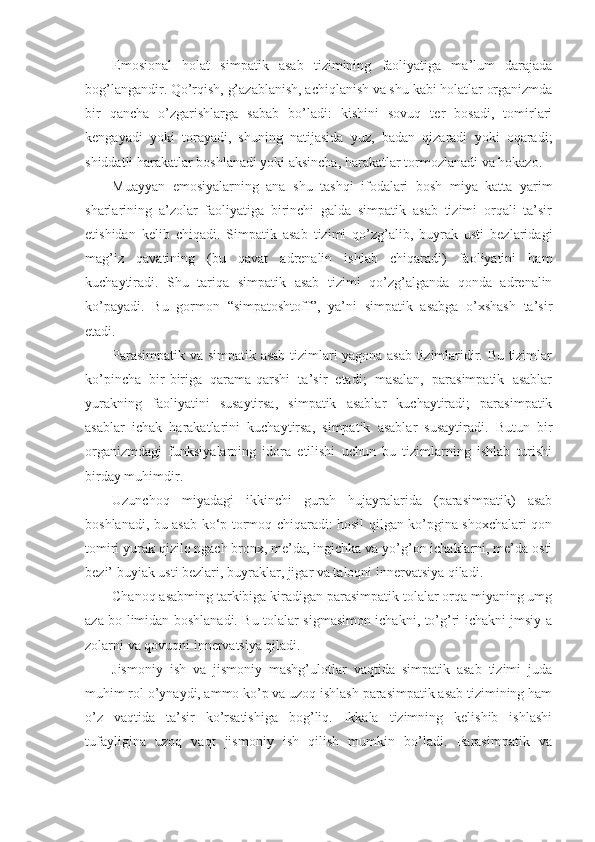 Emosional   holat   simpatik   asab   tizimining   faoliyatiga   ma’lum   darajada
bog’langandir. Qo’rqish, g’azablanish, achiqlanish va shu kabi holatlar organizmda
bir   qancha   o’zgarishlarga   sabab   bo’ladi:   kishini   sovuq   ter   bosadi,   tomirlari
kengayadi   yoki   torayadi,   shuning   natijasida   yuz,   badan   qizaradi   yoki   oqaradi;
shiddatli harakatlar boshlanadi yoki aksincha, harakatlar tormozlanadi va hokazo.
Muayyan   emosiyalarning   ana   shu   tashqi   ifodalari   bosh   miya   katta   yarim
sharlarining   a’zolar   faoliyatiga   birinchi   galda   simpatik   asab   tizimi   orqali   ta’sir
etishidan   kelib   chiqadi.   Simpatik   asab   tizimi   qo’zg’alib,   buyrak   usti   bezlaridagi
mag’iz   qavatining   (bu   qavat   adrenalin   ishlab   chiqaradi)   faoliyatini   ham
kuchaytiradi.   Shu   tariqa   simpatik   asab   tizimi   qo’zg’alganda   qonda   adrenalin
ko’payadi.   Bu   gormon   “simpatoshtoff”,   ya’ni   simpatik   asabga   o’xshash   ta’sir
etadi. 
Parasimpatik va simpatik asab tizimlari yagona asab tizimlaridir. Bu tizimlar
ko’pincha   bir-biriga   qarama-qarshi   ta’sir   etadi;   masalan,   parasimpatik   asablar
yurakning   faoliyatini   susaytirsa,   simpatik   asablar   kuchaytiradi;   parasimpatik
asablar   ichak   harakatlarini   kuchaytirsa,   simpatik   asablar   susaytiradi.   Butun   bir
organizmdagi   funksiyalarning   idora   etilishi   uchun   bu   tizimlarning   ishlab   turishi
birday muhimdir.
Uzunchoq   miyadagi   ikkinchi   gurah   hujayralarida   (parasimpatik)   asab
boshlanadi, bu asab ko‘p tormoq chiqaradi: hosil qilgan ko’pgina shoxchalari qon
tomiri yurak qizilo ngach bronx, me’da, ingichka va yo’g’on ichaklarni, me’da osti
bezi’ buyiak usti bezlari, buyraklar, jigar va taloqni innervatsiya qiladi.
Chanoq asabming tarkibiga kiradigan parasimpatik tolalar orqa miyaning umg
aza bo limidan boshlanadi. Bu tolalar sigmasimon ichakni, to’g’ri ichakni jmsiy a
zolarni va qovuqni innervatsiya qiladi.
Jismoniy   ish   va   jismoniy   mashg’ulotlar   vaqtida   simpatik   asab   tizimi   juda
muhim rol o’ynaydi, ammo ko’p va uzoq ishlash parasimpatik asab tizimining ham
o’z   vaqtida   ta’sir   ko’rsatishiga   bog’liq.   Ikkala   tizimning   kelishib   ishlashi
tufayligina   uzoq   vaqt   jismoniy   ish   qilish   mumkin   bo’ladi.   Parasimpatik   va 