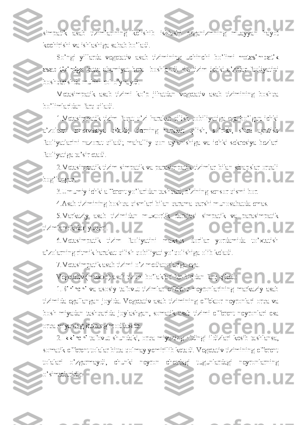 simpatik   asab   tizimlarining   kelishib   ishlashi   organizmning   muayyan   hayot
kechirishi va ishlashiga sabab bo’ladi.
So’ngi   yillarda   vegetativ   asab   tizimining   uchinchi   bo’limi- metasimpatik
asab   tizimiga   katta   ahamiyat   bera     boshlandi.   Bu   tizim   ichki   a’zolar   faoliyatini
boshqarishda muhim rol o’ynaydi.
Metasimpatik   asab   tizimi   ko’p   jihatdan   vegetativ   asab   tizimining   boshqa
bo’limlaridan farq qiladi. 
1.Metasimpatik   tizim   faqat   o’zi  harakat  qilish  qobiliyatiga  ega   bo’lgan  ichki
a’zolarni   innervasiya   qiladi;   ularning   harakat   qilish,   so’rish,   shira   ajratish
faoliyatlarini   nazorat   qiladi;   mahalliy   qon   aylanishiga   va   ichki   sekresiya   bezlari
faoliyatiga ta’sir etadi.   
2.Metasimpatik tizim simpatik va parasimpatik tizimlar bilan sinapslar orqali
bog’langan.
3.Umumiy ichki afferent yo’laridan tashqari, o’zining sensor qismi bor.
4.Asab tizimining boshqa qismlari bilan qarama-qarshi munosabatda emas.
5.Markaziy   asab   tizimidan   muxtorlik   darajasi   simpatik   va   parasimpatik
tizimlarnikidan yuqori.
6.Metasimpatik   tizim   faoliyatini   maxsus   dorilar   yordamida   to’xtatish
a’zolarning ritmik harakat qilish qobiliyati yo’qolishiga olib keladi.
7.Metasimpatik asab tizimi o’z mediatorlariga ega.
Vegetativ (muxtor) asab tizimi bo’laklari bir-biridan farq qiladi:
1. Birinchi   va   asosiy   tafovut   tizimlar   effektor   neyronlarining   markaziy   asab
tizimida   egallangan   joyida.   Vegetativ   asab   tizimining   effektor   neyronlari   orqa   va
bosh   miyadan   tashqarida   joylashgan,   somatik   asab   tizimi   efferent   neyronlari   esa
orqa miyaning kulrang moddasida.
2. Ikkinchi   tafovut   shundaki,   orqa  miyaning   oldingi   ildizlari   kesib   tashlansa,
somatik efferent tolalar bitta qolmay yemirilib ketadi. Vegetativ tizimining efferent
tolalari   o’zgarmaydi,   chunki   neyron   chetdagi   tugunlardagi   neyronlarning
o’simtalaridir. 