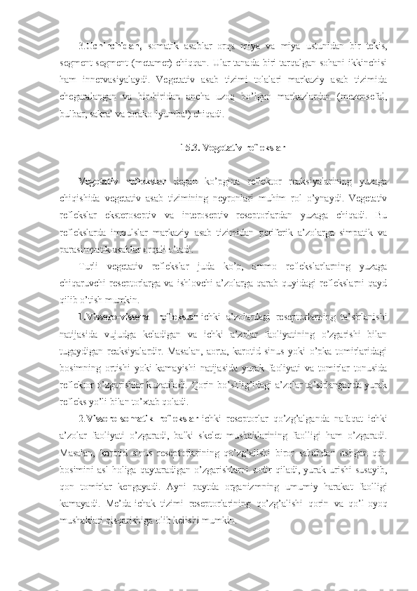 3. Uchinchidan,   somatik   asablar   orqa   miya   va   miya   ustunidan   bir   tekis,
segment-segment  (metamer)  chiqqan. Ular  tanada biri  tarqalgan sohani  ikkinchisi
ham   innervasiyalaydi.   Vegetativ   asab   tizimi   tolalari   markaziy   asab   tizimida
chegaralangan   va   bir-biridan   ancha   uzoq   bo’lgan   markazlardan   (mezensefal,
bulbar, sakral va torako-lyumbal) chiqadi.
15.3. Vegetativ reflekslar
Vegetativ   reflekslar   degan   ko’pgina   reflektor   reaksiyalarining   yuzaga
chiqishida   vegetativ   asab   tizimining   neyronlari   muhim   rol   o’ynaydi.   Vegetativ
reflekslar   eksteroseptiv   va   interoseptiv   reseptorlardan   yuzaga   chiqadi.   Bu
reflekslarda   impulslar   markaziy   asab   tizimidan   periferik   a’zolarga   simpatik   va
parasimpatik asablar orqali o’tadi.
Turli   vegetativ   reflekslar   juda   ko’p,   ammo   reflekslarlarning   yuzaga
chiqaruvchi   reseptorlarga   va   ishlovchi   a’zolarga   qarab   quyidagi   reflekslarni   qayd
qilib o’tish mumkin.
1.Vissero-visseral   reflekslar -ichki   a’zolardagi   reseptorlarning   ta’sirlanishi
natijasida   vujudga   keladigan   va   ichki   a’zolar   faoliyatining   o’zgarishi   bilan
tugaydigan   reaksiyalardir.   Masalan,   aorta,   karotid   sinus   yoki   o’pka   tomirlaridagi
bosimning   ortishi   yoki   kamayishi   natijasida   yurak   faoliyati   va   tomirlar   tonusida
reflektor o’zgarishlar kuzatiladi. Qorin bo’shlig’idagi a’zolar ta’sirlanganda yurak
refleks yo’li bilan to’xtab qoladi. 
2. Vissero-somatik   reflekslar -ichki   reseptorlar   qo’zg’alganda   nafaqat   ichki
a’zolar   faoliyati   o’zgaradi,   balki   skelet   mushaklarining   faolligi   ham   o’zgaradi.
Masalan,   karotid   sinus   reseptorlarining   qo’zg’alishi   biror   sababdan   oshgan   qon
bosimini   asl   holiga   qaytaradigan   o’zgarishlarni   sodir   qiladi,   yurak   urishi   susayib,
qon   tomirlar   kengayadi.   Ayni   paytda   organizmning   umumiy   harakat   faolligi
kamayadi.   Me’da-ichak   tizimi   reseptorlarining   qo’zg’alishi   qorin   va   qo’l-oyoq
mushaklari qisqarishiga olib kelishi mumkin. 